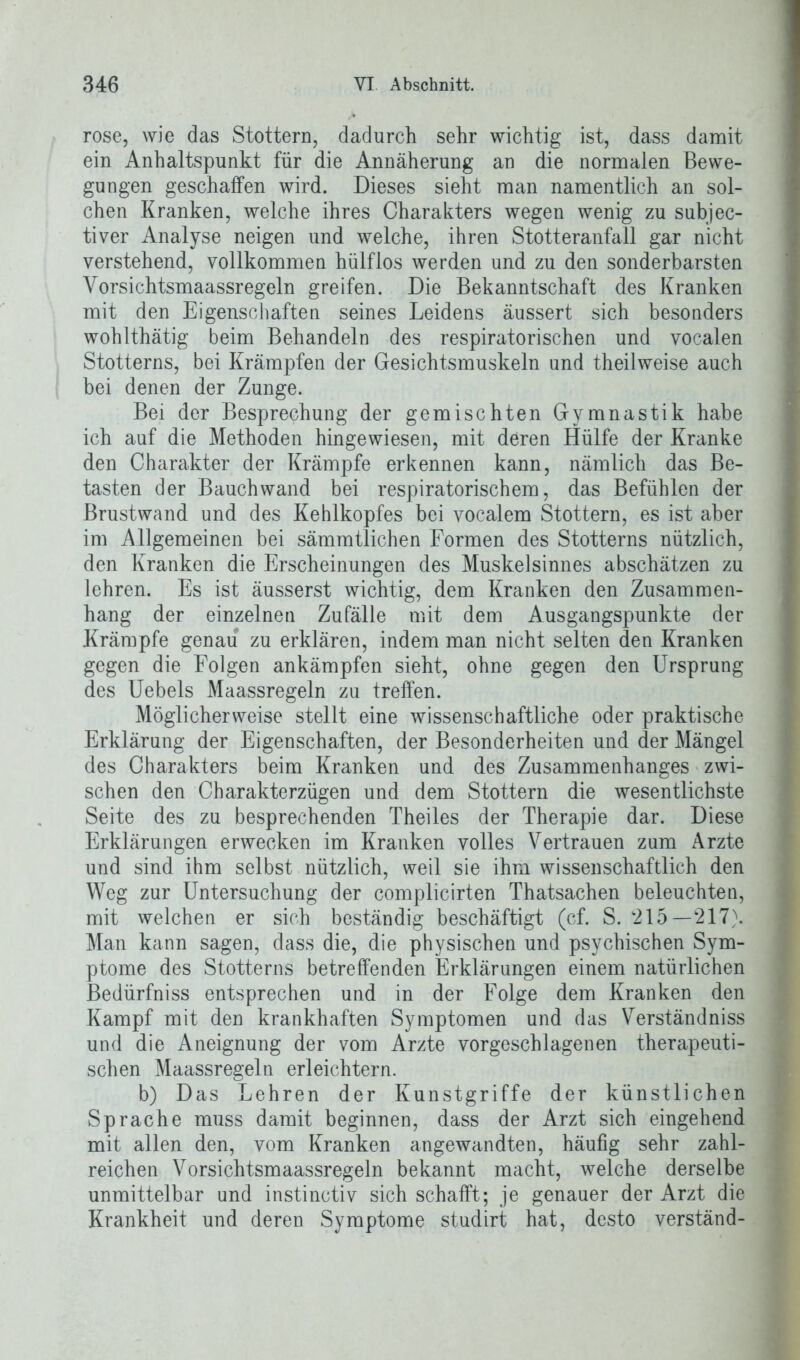 rose, wie das Stottern, dadurch sehr wichtig ist, dass damit ein Anhaltspunkt für die Annäherung an die normalen Bewe- gungen geschaffen wird. Dieses sieht man namentlich an sol- chen Kranken, welche ihres Charakters wegen wenig zu subjec- tiver Analyse neigen und welche, ihren Stotteranfall gar nicht verstehend, vollkommen hülfios werden und zu den sonderbarsten Yorsichtsmaassregeln greifen. Die Bekanntschaft des Kranken mit den Eigenschaften seines Leidens äussert sich besonders wohlthätig beim Behandeln des respiratorischen und vocalen Stotterns, bei Krämpfen der Gesichtsmuskeln und theilweise auch bei denen der Zunge. Bei der Besprechung der gemischten Gymnastik habe ich auf die Methoden hingewiesen, mit deren Hülfe der Kranke den Charakter der Krämpfe erkennen kann, nämlich das Be- tasten der Bauchwand bei respiratorischem, das Befühlen der Brustwand und des Kehlkopfes bei vocalem Stottern, es ist aber im Allgemeinen bei sämmtlichen Formen des Stotterns nützlich, den Kranken die Erscheinungen des Muskelsinnes abschätzen zu lehren. Es ist äusserst wichtig, dem Kranken den Zusammen- hang der einzelnen Zufälle mit dem Ausgangspunkte der Krämpfe genau zu erklären, indem man nicht selten den Kranken gegen die Folgen ankämpfen sieht, ohne gegen den Ursprung des Uebels Maassregeln zu treffen. Möglicherweise stellt eine wissenschaftliche oder praktische Erklärung der Eigenschaften, der Besonderheiten und der Mängel des Charakters beim Kranken und des Zusammenhanges zwi- schen den Charakterzügen und dem Stottern die wesentlichste Seite des zu besprechenden Theiles der Therapie dar. Diese Erklärungen erwecken im Kranken volles Vertrauen zum Arzte und sind ihm selbst nützlich, weil sie ihm wissenschaftlich den Weg zur Untersuchung der complicirten Thatsachen beleuchten, mit welchen er sich beständig beschäftigt (cf. S. ‘215— 217). Man kann sagen, dass die, die physischen und psychischen Sym- ptome des Stotterns betreffenden Erklärungen einem natürlichen Bedürfniss entsprechen und in der Folge dem Kranken den Kampf mit den krankhaften Symptomen und das Verständniss und die Aneignung der vom Arzte vorgeschlagenen therapeuti- schen Maassregeln erleichtern. b) Das Lehren der Kunstgriffe der künstlichen Sprache muss damit beginnen, dass der Arzt sich eingehend mit allen den, vom Kranken angewandten, häufig sehr zahl- reichen Vorsichtsmaassregeln bekannt macht, welche derselbe unmittelbar und instinctiv sich schafft; je genauer der Arzt die Krankheit und deren Symptome studirt hat, desto verständ-