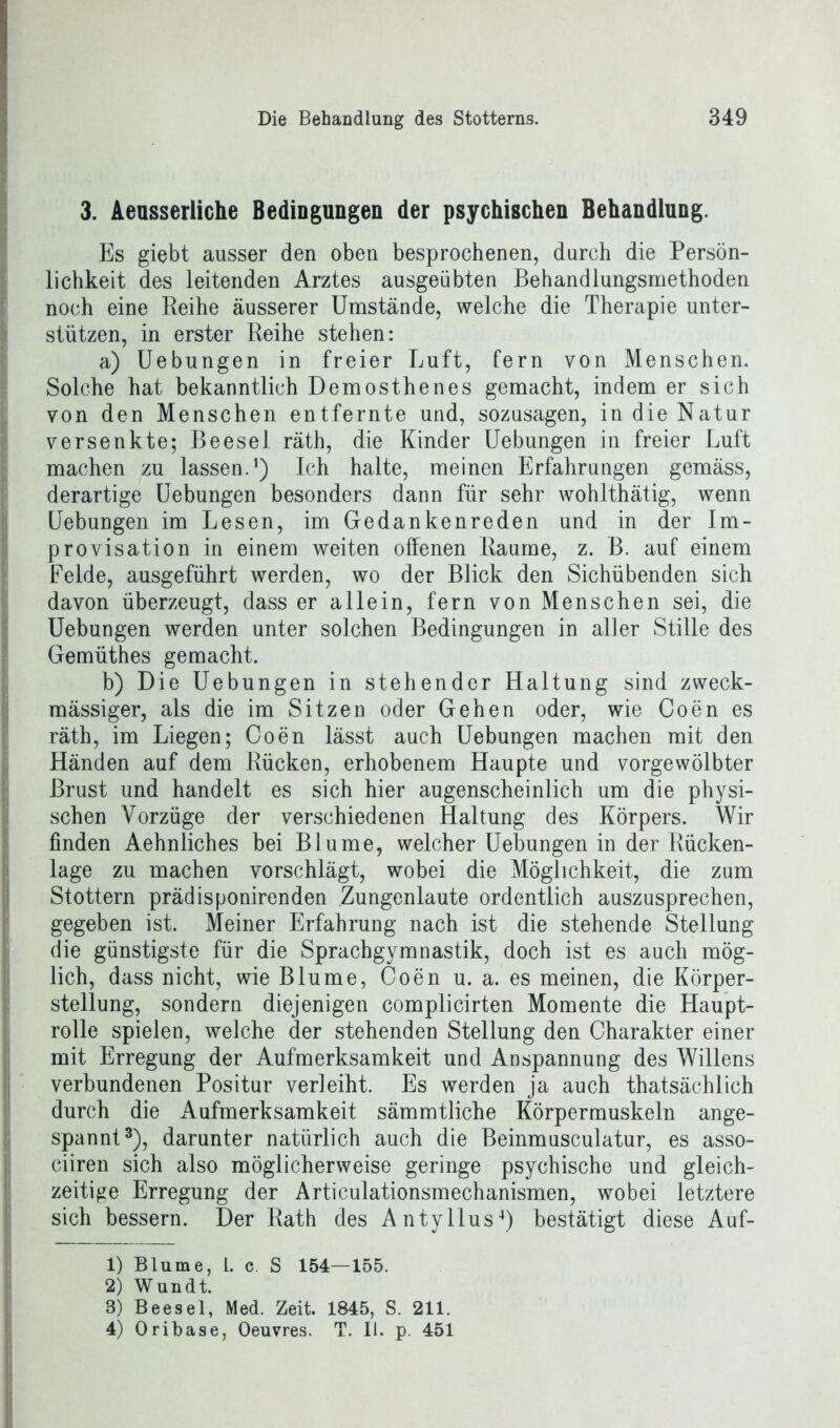 3. Aeusserliche Bedingungen der psychischen Behandlung. Es giebt ausser den oben besprochenen, durch die Persön- lichkeit des leitenden Arztes ausgeübten Behandlungsmethoden noch eine Reihe äusserer Umstände, welche die Therapie unter- stützen, in erster Reihe stehen: a) Uebungen in freier Luft, fern von Menschen. Solche hat bekanntlich Demosthenes gemacht, indem er sich von den Menschen entfernte und, sozusagen, in die Natur versenkte; Beesel räth, die Kinder Uebungen in freier Luft machen zu lassen.1 2) Ich halte, meinen Erfahrungen gemäss, derartige Uebungen besonders dann für sehr wohlthätig, wenn Uebungen im Lesen, im Gedankenreden und in der Im- provisation in einem weiten offenen Raume, z. B. auf einem Felde, ausgeführt werden, wo der Blick den Sichübenden sich davon überzeugt, dass er allein, fern von Menschen sei, die Uebungen werden unter solchen Bedingungen in aller Stille des Gemüthes gemacht. b) Die Uebungen in stehender Haltung sind zweck- mässiger, als die im Sitzen oder Gehen oder, wie Coen es räth, im Liegen; Coen lässt auch Uebungen machen mit den Händen auf dem Rücken, erhobenem Haupte und vorgewölbter Brust und handelt es sich hier augenscheinlich um die physi- schen Vorzüge der verschiedenen Haltung des Körpers. Wir finden Aehnliches bei Blume, welcher Uebungen in der Rücken- lage zu machen vorschlägt, wobei die Möglichkeit, die zum Stottern prädisponirenden Zungenlaute ordentlich auszusprechen, gegeben ist. Meiner Erfahrung nach ist die stehende Stellung die günstigste für die Sprachgymnastik, doch ist es auch mög- lich, dass nicht, wie Blume, Coen u. a. es meinen, die Körper- stellung, sondern diejenigen complicirten Momente die Haupt- rolle spielen, welche der stehenden Stellung den Charakter einer mit Erregung der Aufmerksamkeit und Anspannung des Willens verbundenen Positur verleiht. Es werden ja auch thatsächlich durch die Aufmerksamkeit sämmtliche Körpermuskeln ange- spannt3), darunter natürlich auch die Beinmusculatur, es asso- ciiren sich also möglicherweise geringe psychische und gleich- zeitige Erregung der Articulationsmechanismen, wobei letztere sich bessern. Der Rath des Antyllus4) bestätigt diese Auf- 1) Blume, i. c. S 154—155. 2) Wundt. 3) Beesel, Med. Zeit. 1845, S. 211. 4) Oribase, Oeuvres. T. II. p. 451