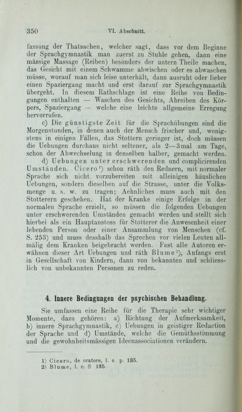 fassung der Thatsachen, welcher sagt, dass vor dem Beginne der Sprachgymnastik man zuerst zu Stuhle gehen, dann eine massige Massage (Reiben) besonders der untern Theile machen, das Gesicht mit einem Schwamme abwischen oder es abwaschen müsse, worauf man sich leise unterhält, dann ausruht oder lieber einen Spaziergang macht und erst darauf zur Sprachgymnastik übergeht. In diesem Rathschlage ist eine Reihe von Bedin- gungen enthalten — Waschen des Gesichts, Abreiben des Kör- pers, Spaziergang — welche eine leichte allgemeine Erregung hervorrufen. c) Die günstigste Zeit für die Sprachübungen sind die Morgenstunden, in denen auch der Mensch frischer und, wenig- stens in einigen Fällen, das Stottern geringer ist, doch müssen die Uebungen durchaus nicht seltener, als 2—3 mal am Tage, schon der Abwechselung in denselben halber, gemacht werden. d) Uebungen unter erschwerenden und complicirenden Umständen. Cicero1 2) schon räth den Rednern, mit normaler Sprache sich nicht vorzubereiten mit alleinigen häuslichen Uebungen, sondern dieselben auf die Strasse, unter die Volks- menge u. s. w. zu tragen; Aehnliches muss auch mit den Stotterern geschehen. Hat der Kranke einige Erfolge in der normalen Sprache erzielt, so müssen die folgenden Uebungen unter erschwerenden Umständen gemacht werden und stellt sich hierbei als ein Hauptanstoss für Stotterer die Anwesenheit einer lebenden Person oder einer Ansammlung von Menschen (cf. S. ‘253) und muss desshalb das Sprechen vor vielen Leuten all- mälig dem Kranken beigebracht werden. Fast alle Autoren er- wähnen dieser Art Uebungen und räth Blume-), Anfangs erst in Gesellschaft von Kindern, dann von bekannten und schliess- lich von unbekannten Personen zu reden. 4. Innere Bedingungen der psychischen Behandlung. Sie umfassen eine Reihe für die Therapie sehr wichtiger Momente, dazu gehören: a) Richtung der Aufmerksamkeit, b) innere Sprachgymnastik, c) Uebungen in geistiger Redaction der Sprache und d) Umstände, welche die Gemüthsstimmung und die gewohnheitsmässigen Ideenassociationen verändern. 1) Cicero, de oratore, 1. c. p. 185. 2) Blume, 1. c. S 185.