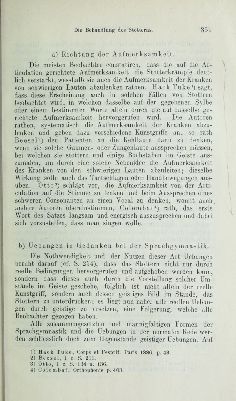 aj Richtung der Aufmerksamkeit. Die meisten Beobachter constatiren, dass die auf die Ar- ticulation gerichtete Aufmerksamkeit die Stotterkrämpfe deut- lich verstärkt, wesshalb sie auch die Aufmerksamkeit der Kranken von schwierigen Lauten abzulenken rathen. Hack Tuke1) sagt, dass diese Erscheinung auch in solchen Fällen von Stottern beobachtet wird, in welchen dasselbe auf der gegebenen Sylbe oder einem bestimmten Worte allein durch die auf dasselbe ge- richtete Aufmerksamkeit hervorgerufen wird. Die Autoren rathen, systematisch die Aufmerksamkeit der Kranken abzu- lenken und geben dazu verschiedene Kunstgriffe an, so räth Beesel2) den Patienten an die Kehllaute dann zu denken, wenn sie solche Gaumen- oder Zungenlaute aussprechen müssen, bei welchen sie stottern und einige Buchstaben im Geiste aus- zumalen, um durch eine solche Nebenidee die Aufmerksamkeit des Kranken von den schwierigen Lauten abzuleiten; dieselbe Wirkung solle auch das Tactschlagen oder Handbewegungen aus- üben. Otto3) schlägt vor, die Aufmerksamkeit von der Arti- culation auf die Stimme zu lenken und beim Aussprechen eines schweren Consonanten an einen Vocal zu denken, womit auch andere Autoren übereinstimmen, Colombat4) räth, das erste Wort des Satzes langsam und energisch auszusprechen und dabei sich vorzustellen, dass man singen wolle. b) Uebungen in Gedanken bei der Sprachgymnastik. Die Nothwendigkeit und der Nutzen dieser Art Uebungen beruht darauf (cf. S. 254), dass das Stottern nicht nur durch reelle Bedingungen hervorgerufen und aufgehoben werden kann, sondern dass dieses auch durch die Vorstellung solcher Um- stände im Geiste geschehe, folglich ist nicht allein der reelle Kunstgriff', sondern auch dessen geistiges Bild im Stande, das Stottern zu unterdrücken; es liegt nun nahe, alle reellen Uebun- gen durch geistige zu ersetzen, eine Folgerung, welche alle Beobachter gezogen haben. Alle zusammengesetzten und mannigfaltigen Formen der Sprachgymnastik und die Uebungen in der normalen Rede wer- den schliesslich doch zum Gegenstände geistiger Uebungen. Auf 1) Hack Tuke, Corps et Pesprit. Paris 1886. p. 48. 2) Beesel, 1. c. S. 211. 3) Otto, 1. c. S. 134 u. 186. 4) Colombat, Orthophonie p. 403.