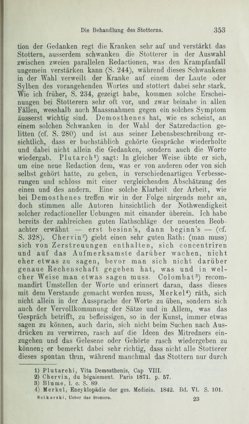 tion der Gedanken regt die Kranken sehr auf und verstärkt das Stottern, ausserdem schwanken die Stotterer in der Auswahl zwischen zweien parallelen Redactionen, was den Krampfanfall ungemein verstärken kann (S. 244), während dieses Schwankens in der Wahl verweilt der Kranke auf einem der Laute oder Sylben des vorangehenden Wortes und stottert dabei sehr stark. Wie ich früher, S. 234, gezeigt habe, kommen solche Erschei- nungen bei Stotterern sehr oft vor, und zwar beinahe in allen Fällen, wesshalb auch Maassnahmen gegen ein solches Symptom äusserst wichtig sind. Demosthenes hat, wie es scheint, an einem solchen Schwanken in der Wahl der Satzredaction ge- litten (cf. S. 280) und ist aus seiner Lebensbeschreibung er- sichtlich, dass er buchstäblich gehörte Gespräche wiederholte und dabei nicht allein die Gedanken, sondern auch die Worte wiedergab. Plutarch1) sagt: In gleicher Weise übte er sich, um eine neue Redaction dem, was er von anderen oder von sich selbst gehört hatte, zu geben, in verschiedenartigen Verbesse- rungen und schloss mit einer vergleichenden Abschätzung des einen und des andern. Eine solche Klarheit der Arbeit, wie bei Demosthenes treffen wir in der Folge nirgends mehr an, doch stimmen alle Autoren hinsichtlich der Nothwendigkeit solcher redactioneller Uebungen mit einander überein. Ich habe bereits der zahlreichen guten Rathschläge der neuesten Beob- achter erwähnt — erst besinn’s, dann beginn’s — (cf. S. 328). Chervin2) glebt einen sehr guten Rath: (man muss) sich von Zerstreuungen enthalten, sich concentriren und auf das Aufmerksamste darüber wachen, nicht eher etwas zu sagen, bevor man sich nicht darüber genaue Rechenschaft gegeben hat, was und in wel- cher Weise man etwas sagen muss. Colombat3) recom- mandirt Umstellen der Worte und erinnert daran, dass dieses mit dem Verstände gemacht werden muss, Merkel4) räth, sich nicht allein in der Aussprache der Worte zu üben, sondern sich auch der Vervollkommnung der Sätze und in Allem, was das Gespräch betrifft, zu befleissigen, so in der Kunst, immer etwas sagen zu können, auch darin, sich nicht beim Suchen nach Aus- drücken zu verwirren, rasch auf die Ideen des Mitredners ein- zugehen und das Gelesene oder Gehörte rasch wiedergeben zu können; er bemerkt dabei sehr richtig, dass nicht alle Stotterer dieses spontan thun, während manchmal das Stottern nur durch 1) Plutarchi, Vita Demosthenis, Cap VIII. 2) Chervin, du begaiement. Paris 1871. p. 57. 3) Blume, 1. c. S. 89. 4) Merkel, Encyklopädie der ges. Medicin. 1842. Bd. VI. S. 101. Ssikorski, Ueber das Stottern. 03