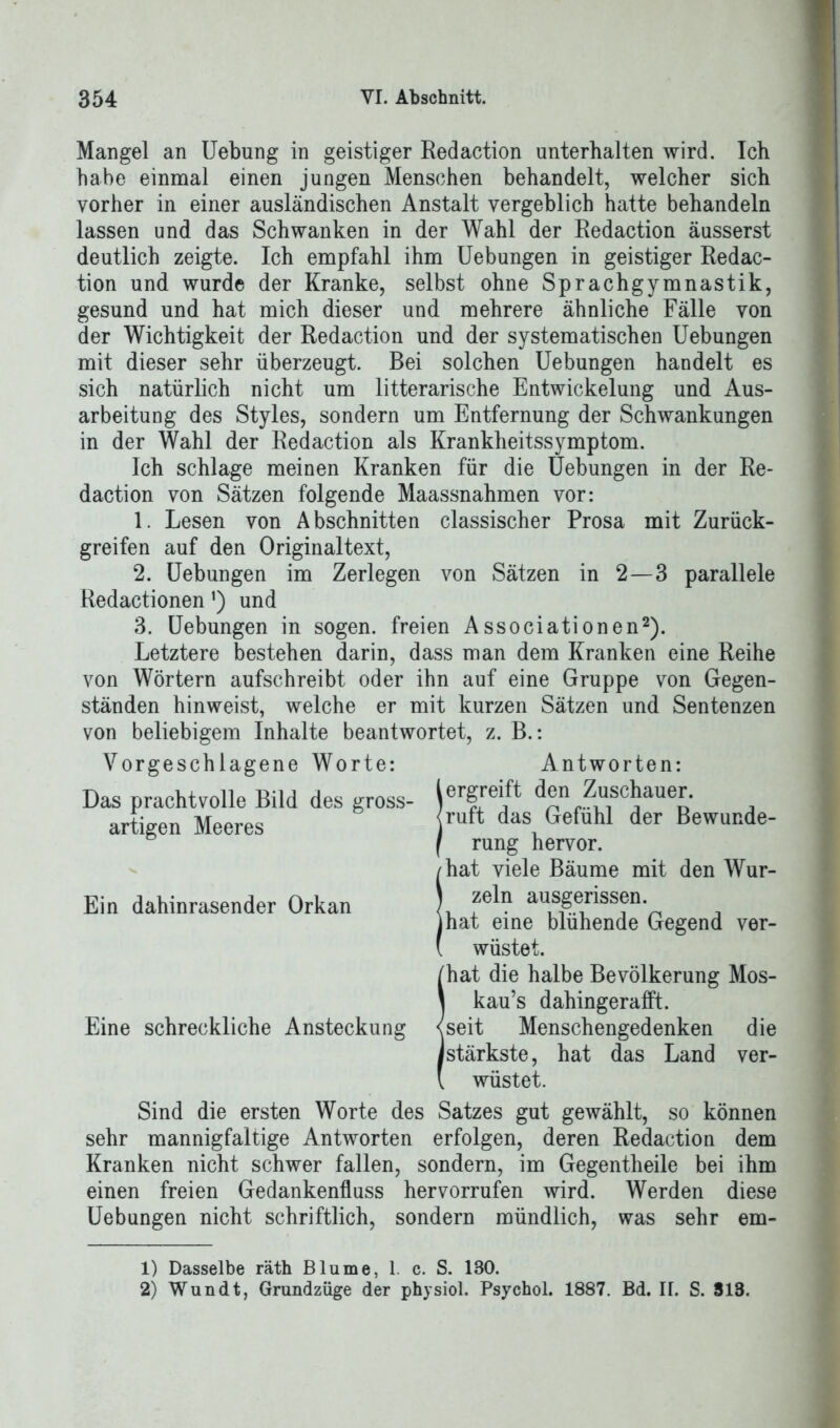 Mangel an Uebung in geistiger Redaction unterhalten wird. Ich habe einmal einen jungen Menschen behandelt, welcher sich vorher in einer ausländischen Anstalt vergeblich hatte behandeln lassen und das Schwanken in der Wahl der Redaction äusserst deutlich zeigte. Ich empfahl ihm Uebungen in geistiger Redac- tion und wurde der Kranke, selbst ohne Sprachgymnastik, gesund und hat mich dieser und mehrere ähnliche Fälle von der Wichtigkeit der Redaction und der systematischen Uebungen mit dieser sehr überzeugt. Bei solchen Uebungen handelt es sich natürlich nicht um litterarische Entwickelung und Aus- arbeitung des Styles, sondern um Entfernung der Schwankungen in der Wahl der Redaction als Krankheitssymptom. Ich schlage meinen Kranken für die Uebungen in der Re- daction von Sätzen folgende Maassnahmen vor: 1. Lesen von Abschnitten classischer Prosa mit Zurück- greifen auf den Originaltext, 2. Uebungen im Zerlegen von Sätzen in 2—3 parallele Redactionen') und 3. Uebungen in sogen, freien Associationen1 2). Letztere bestehen darin, dass man dem Kranken eine Reihe von Wörtern aufschreibt oder ihn auf eine Gruppe von Gegen- ständen hinweist, welche er mit kurzen Sätzen und Sentenzen von beliebigem Inhalte beantwortet, z. B.: Vorgeschlagene Worte: Antworten: Das prachtvolle Bild des gross- ierSreift den Zuschauer. artigen Meeres Ein dahinrasender Orkan Eine schreckliche Ansteckung ruft das Gefühl der Bewunde- rung hervor, hat viele Bäume mit den Wur- zeln ausgerissen. (hat eine blühende Gegend ver- wüstet. [hat die halbe Bevölkerung Mos- kaus dahingerafft. [seit Menschengedenken die [stärkste, hat das Land ver- wüstet. Sind die ersten Worte des Satzes gut gewählt, so können sehr mannigfaltige Antworten erfolgen, deren Redaction dem Kranken nicht schwer fallen, sondern, im Gegentheile bei ihm einen freien Gedankenfluss hervorrufen wird. Werden diese Uebungen nicht schriftlich, sondern mündlich, was sehr em- 1) Dasselbe räth Blume, 1. c. S. 130. 2) Wundt, Grundzüge der physiol. Psychol. 1887. Bd. II. S. 818.