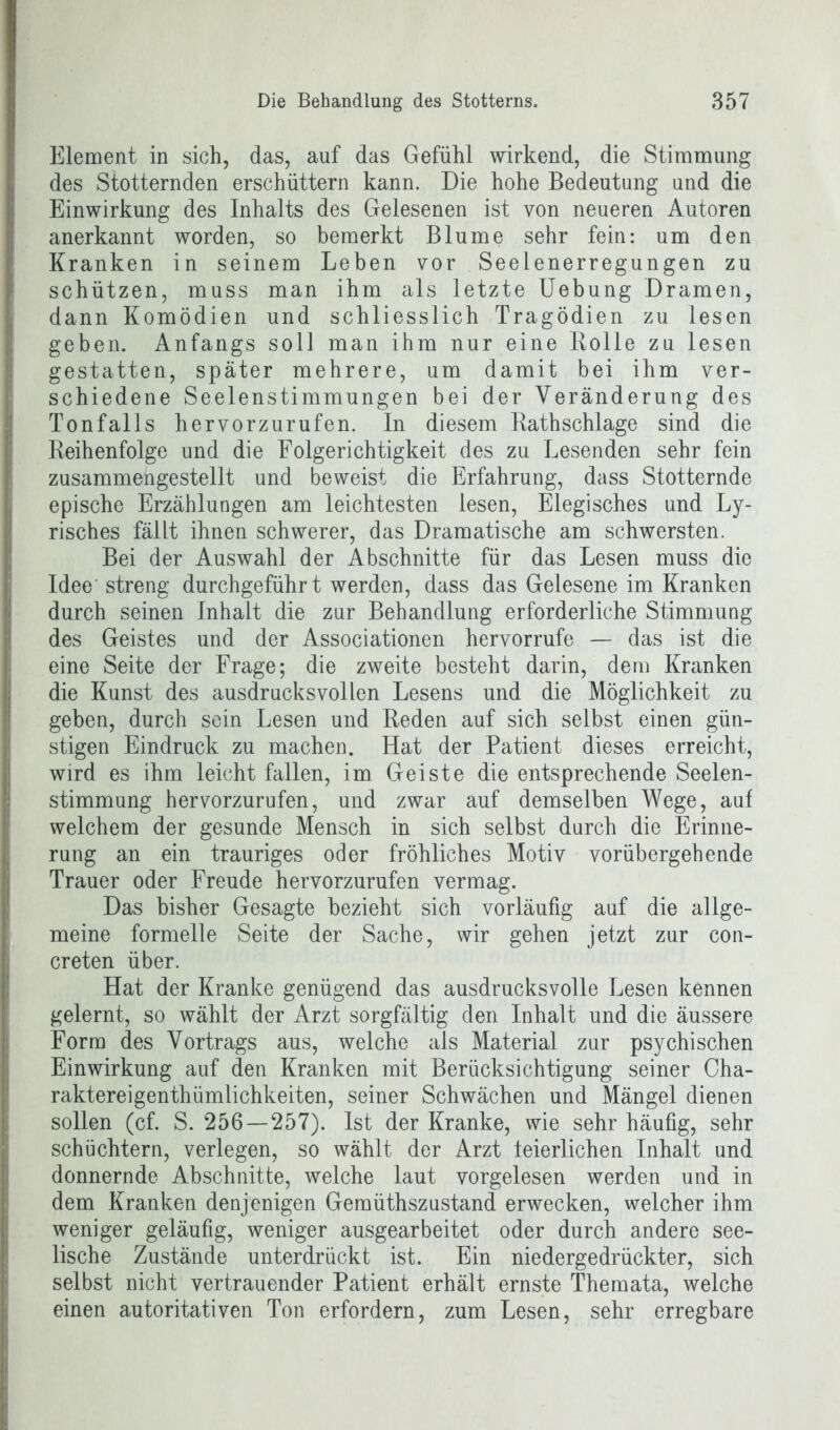 Element in sich, das, auf das Gefühl wirkend, die Stimmung des Stotternden erschüttern kann. Die hohe Bedeutung und die Einwirkung des Inhalts des Gelesenen ist von neueren Autoren anerkannt worden, so bemerkt Blume sehr fein: um den Kranken in seinem Leben vor Seelenerregungen zu schützen, muss man ihm als letzte Uebung Dramen, dann Komödien und schliesslich Tragödien zu lesen geben. Anfangs soll man ihm nur eine Rolle zu lesen gestatten, später mehrere, um damit bei ihm ver- schiedene Seelenstimmungen bei der Veränderung des Tonfalls hervorzurufen. In diesem Rathschlage sind die Reihenfolge und die Folgerichtigkeit des zu Lesenden sehr fein zusammengestellt und beweist die Erfahrung, dass Stotternde epische Erzählungen am leichtesten lesen, Elegisches und Ly- risches fällt ihnen schwerer, das Dramatische am schwersten. Bei der Auswahl der Abschnitte für das Lesen muss die Idee streng durchgeführt werden, dass das Gelesene im Kranken durch seinen Inhalt die zur Behandlung erforderliche Stimmung des Geistes und der Associationen hervorrufe — das ist die eine Seite der Frage; die zweite besteht darin, dem Kranken die Kunst des ausdrucksvollen Lesens und die Möglichkeit zu geben, durch sein Lesen und Reden auf sich selbst einen gün- stigen Eindruck zu machen. Hat der Patient dieses erreicht, wird es ihm leicht fallen, im Geiste die entsprechende Seelen- stimmung hervorzurufen, und zwar auf demselben Wege, auf welchem der gesunde Mensch in sich selbst durch die Erinne- rung an ein trauriges oder fröhliches Motiv vorübergehende Trauer oder Freude hervorzurufen vermag. Das bisher Gesagte bezieht sich vorläufig auf die allge- meine formelle Seite der Sache, wir gehen jetzt zur con- creten über. Hat der Kranke genügend das ausdrucksvolle Lesen kennen gelernt, so wählt der Arzt sorgfältig den Inhalt und die äussere Form des Vortrags aus, welche als Material zur psychischen Einwirkung auf den Kranken mit Berücksichtigung seiner Cha- raktereigenthümlichkeiten, seiner Schwächen und Mängel dienen sollen (cf. S. 256—257). Ist der Kranke, wie sehr häufig, sehr schüchtern, verlegen, so wählt der Arzt leierlichen Inhalt und donnernde Abschnitte, welche laut vorgelesen werden und in dem Kranken denjenigen Gemüthszustand erwecken, welcher ihm weniger geläufig, weniger ausgearbeitet oder durch andere see- lische Zustände unterdrückt ist. Ein niedergedrückter, sich selbst nicht vertrauender Patient erhält ernste Themata, welche einen autoritativen Ton erfordern, zum Lesen, sehr erregbare