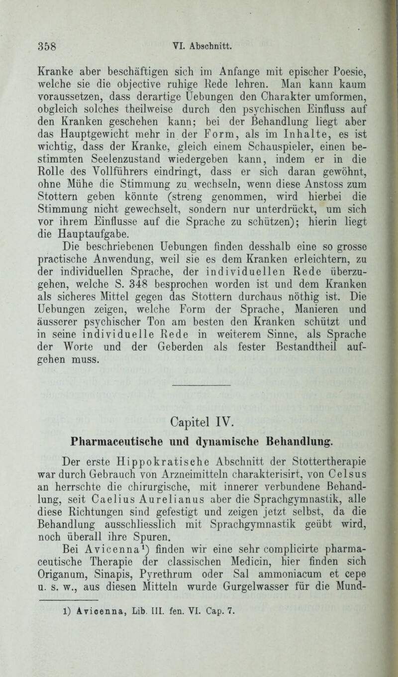 Kranke aber beschäftigen sich im Anfänge mit epischer Poesie, welche sie die objective ruhige Rede lehren. Man kann kaum yoraussetzen, dass derartige Uebungen den Charakter umformen, obgleich solches theilweise durch den psychischen Einfluss auf den Kranken geschehen kann; bei der Behandlung liegt aber das Hauptgewicht mehr in der Form, als im Inhalte, es ist wichtig, dass der Kranke, gleich einem Schauspieler, einen be- stimmten Seelenzustand wiedergeben kann, indem er in die Rolle des Vollführers eindringt, dass er sich daran gewöhnt, ohne Mühe die Stimmung zu wechseln, wenn diese Anstoss zum Stottern geben könnte (streng genommen, wird hierbei die Stimmung nicht gewechselt, sondern nur unterdrückt, um sich vor ihrem Einflüsse auf die Sprache zu schützen); hierin liegt die Hauptaufgabe. Die beschriebenen Uebungen finden desshalb eine so grosse practische Anwendung, weil sie es dem Kranken erleichtern, zu der individuellen Sprache, der individuellen Rede überzu- gehen, welche S. 348 besprochen worden ist und dem Kranken als sicheres Mittel gegen das Stottern durchaus nöthig ist. Die Uebungen zeigen, welche Form der Sprache, Manieren und äusserer psychischer Ton am besten den Kranken schützt und in seine individuelle Rede in weiterem Sinne, als Sprache der Worte und der Geberden als fester Bestandteil auf- gehen muss. Capitel IV. Pharmaceutische und dynamische Behandlung. Der erste Hippokratische Abschnitt der Stottertherapie war durch Gebrauch von Arzneimitteln charakterisirt, von Celsus an herrschte die chirurgische, mit innerer verbundene Behand- lung, seit Caelius Aurelianus aber die Sprachgymnastik, alle diese Richtungen sind gefestigt und zeigen jetzt selbst, da die Behandlung ausschliesslich mit Sprachgymnastik geübt wird, noch überall ihre Spuren. Bei Avicenna1) finden wir eine sehr complicirte pharma- ceutische Therapie der classischen Medicin, hier finden sich Origanum, Sinapis, Pyrethrum oder Sal ammoniacum et cepe u. s. w., aus diesen Mitteln wurde Gurgelwasser für die Mund- 1) Avicenna, Lib. III. fen. VI. Cap. 7.