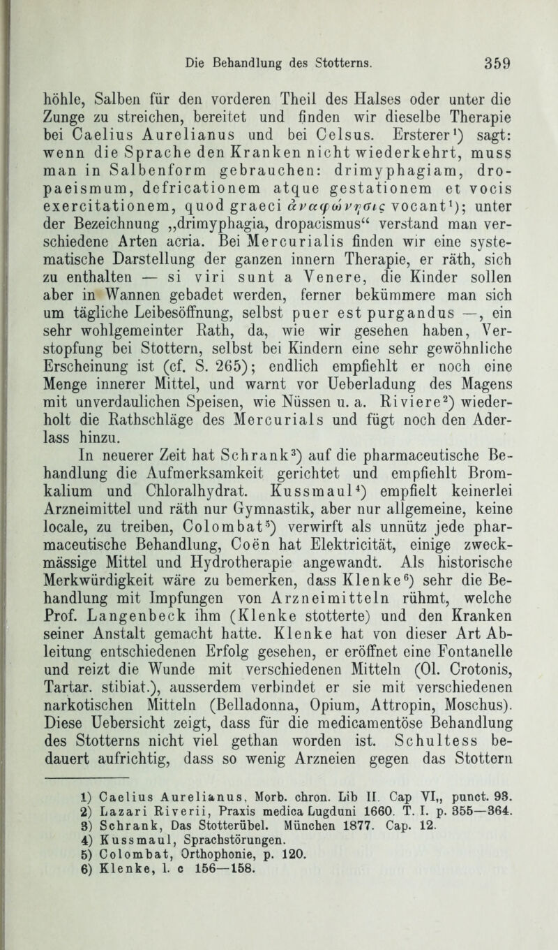 höhle, Salben für den vorderen Theil des Halses oder unter die Zunge zu streichen, bereitet und finden wir dieselbe Therapie bei Caelius Aurelianus und bei Celsus. Ersterer1) sagt: wenn die Sprache den Kranken nicht wiederkehrt, muss man in Salbenform gebrauchen: drimyphagiam, dro- paeismum, defricationem atque gestationem et vocis exercitationem, quod graeci ävcMpwvyaig vocant*); unter der Bezeichnung „drimyphagia, dropacismusu verstand man ver- schiedene Arten acria. Bei Mercurialis finden wir eine syste- matische Darstellung der ganzen innern Therapie, er räth, sich zu enthalten — si viri sunt a Yenere, die Kinder sollen aber in Wannen gebadet werden, ferner bekümmere man sich um tägliche LeibesöfFnung, selbst puer estpurgandus —, ein sehr wohlgemeinter Bath, da, wie wir gesehen haben, Ver- stopfung bei Stottern, selbst bei Kindern eine sehr gewöhnliche Erscheinung ist (cf. S. 265); endlich empfiehlt er noch eine Menge innerer Mittel, und warnt vor Ueberladung des Magens mit unverdaulichen Speisen, wie Nüssen u. a. Ri viere2) wieder- holt die Rathschläge des Mercurials und fügt noch den Ader- lass hinzu. In neuerer Zeit hat Schrank3) auf die pharmaceutische Be- handlung die Aufmerksamkeit gerichtet und empfiehlt Brom- kalium und Chloralhydrat. Kussmaul4) empfielt keinerlei Arzneimittel und räth nur Gymnastik, aber nur allgemeine, keine locale, zu treiben, Colombat5) verwirft als unnütz jede phar- maceutische Behandlung, Coen hat Elektricität, einige zweck- mässige Mittel und Hydrotherapie angewandt. Als historische Merkwürdigkeit wäre zu bemerken, dass Klenke6) sehr die Be- handlung mit Impfungen von Arzneimitteln rühmt, welche Prof. Langenbeck ihm (Klenke stotterte) und den Kranken seiner Anstalt gemacht hatte. Klenke hat von dieser Art Ab- leitung entschiedenen Erfolg gesehen, er eröffnet eine Fontanelle und reizt die Wunde mit verschiedenen Mitteln (Ol. Crotonis, Tartar, stibiat.), ausserdem verbindet er sie mit verschiedenen narkotischen Mitteln (Belladonna, Opium, Attropin, Moschus). Diese Uebersicht zeigt, dass für die medicamentöse Behandlung des Stotterns nicht viel gethan worden ist. Schultess be- dauert aufrichtig, dass so wenig Arzneien gegen das Stottern 1) Caelius Aurelianus, Morb. chron. Lib II. Cap VI,, punct. 98. 2) Lazari Riverii, Praxis medica Lugduni 1660. T. I. p. 855—364. 8) Schrank, Das Stotterübel. München 1877. Cap. 12. 4) Kussmaul, Sprachstörungen. 5) Colombat, Orthophonie, p. 120. 6) Klenke, 1. c 156—158.