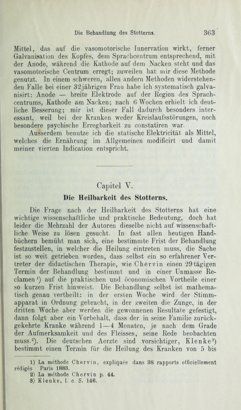 Mittel, das auf die vasomotorische Innervation wirkt, ferner Galvanisation des Kopfes, dem Sprachcentrum entsprechend, mit der Anode, während die Kathode auf dem Nacken steht und das vasomotorische Centrum erregt; zuweilen hat mir diese Methode genutzt. In einem schweren, allen andern Methoden widerstehen- den Falle bei einer 32jährigen Frau habe ich systematisch galva- nisirt: Anode — breite Elektrode auf der Region des Sprach- centrums, Kathode am Nacken; nach 6 Wochen erhielt ich deut- liche Besserung; mir ist dieser Fall dadurch besonders inter- essant, weil bei der Kranken weder Kreislaufsstörungen, noch besondere psychische Erregbarkeit zu constatiren war. Ausserdem benutze ich die statische Elektricität als Mittel, welches die Ernährung im Allgemeinen modificirt und damit meiner vierten Indication entspricht. Capitel V. Die Heilbarkeit des Stotterns. Die Frage nach der Heilbarkeit des Stotterns hat eine wichtige wissenschaftliche und praktische Bedeutung, doch hat leider die Mehrzahl der Autoren dieselbe nicht auf wissenschaft- liche Weise zu lösen gesucht. In fast allen heutigen Hand- büchern bemüht man sich, eine bestimmte Frist der Behandlung festzustellen, in welcher die Heilung eintreten muss, die Sache ist so weit getrieben worden, dass selbst ein so erfahrener Ver- treter der didactischen Therapie, wie Chervin einen 29 tägigen Termin der Behandlung bestimmt und in einer Unmasse Re- clamen *) auf die praktischen und öconomischen Vorth eile einer so kurzen Frist hinweist. Die Behandlung selbst ist mathema- tisch genau vertheilt: in der ersten Woche wird der Stimm- apparat in Ordnung gebracht, in der zweiten die Zunge, in der dritten Woche aber werden die gewonnenen Resultate gefestigt, dann folgt aber ein Vorbehalt, dass der in seine Familie zurück- gekehrte Kranke während 1—4 Monaten, je nach dem Grade der Aufmerksamkeit und des Fleisses, seine Rede beobachten muss.1 2). Die deutschen Aerzte sind vorsichtiger, Klenke3) bestimmt einen Termin für die Heilung des Kranken von 5 bis 1) La methode Chervin, expliquee dans 38 rapports officiellement rediges Paris 1888. 2) La methode Chervin p. 44. 3) Klenke, 1. c. S. 146.