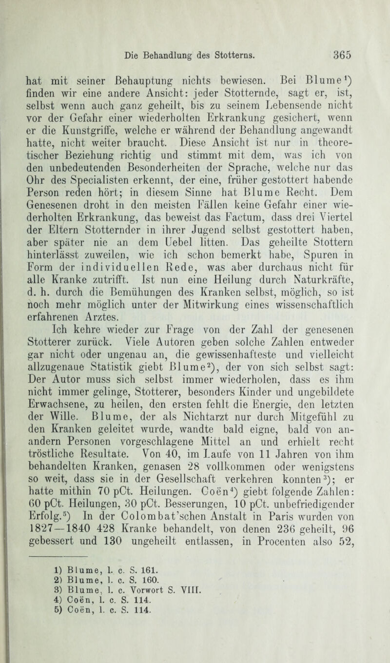 hat mit seiner Behauptung nichts bewiesen. Bei Blume1) finden wir eine andere Ansicht: jeder Stotternde, sagt er, ist, selbst wenn auch ganz geheilt, bis zu seinem Lebensende nicht vor der Gefahr einer wiederholten Erkrankung gesichert, wenn er die Kunstgriffe, welche er während der Behandlung angewandt hatte, nicht weiter braucht. Diese Ansicht ist nur in theore- tischer Beziehung richtig und stimmt mit dem, was ich von den unbedeutenden Besonderheiten der Sprache, welche nur das Ohr des Specialisten erkennt, der eine, früher gestottert habende Person reden hört; in diesem Sinne hat Blume Recht. Dem Genesenen droht in den meisten Fällen keine Gefahr einer wie- derholten Erkrankung, das beweist das Factum, dass drei Viertel der Eltern Stotternder in ihrer Jugend selbst gestottert haben, aber später nie an dem Uebel litten. Das geheilte Stottern hinterlässt zuweilen, wie ich schon bemerkt habe, Spuren in Form der individuellen Rede, was aber durchaus nicht für alle Kranke zutrifft. Ist nun eine Heilung durch Naturkräfte, d. h. durch die Bemühungen des Kranken selbst, möglich, so ist noch mehr möglich unter der Mitwirkung eines wissenschaftlich erfahrenen Arztes. Ich kehre wieder zur Frage von der Zahl der genesenen Stotterer zurück. Viele Autoren geben solche Zahlen entweder gar nicht oder ungenau an, die gewissenhafteste und vielleicht allzugenaue Statistik giebt Blume2), der von sich selbst sagt: Der Autor muss sich selbst immer wiederholen, dass es ihm nicht immer gelinge, Stotterer, besonders Kinder und ungebildete Erwachsene, zu heilen, den ersten fehlt die Energie, den letzten der Wille. Blume, der als Nichtarzt nur durch Mitgefühl zu den Kranken geleitet wurde, wandte bald eigne, bald von an- andern Personen vorgeschlagene Mittel an und erhielt recht tröstliche Resultate. Von 40, im Laufe von 11 Jahren von ihm behandelten Kranken, genasen 28 vollkommen oder wenigstens so weit, dass sie in der Gesellschaft verkehren konnten3); er hatte mithin 70 pCt. Heilungen. Coen4) giebt folgende Zahlen: 60 pCt. Heilungen, 30 pCt. Besserungen, 10 pCt. unbefriedigender Erfolg.5) In der Colombat’schen Anstalt in Paris wurden von 1827—1840 428 Kranke behandelt, von denen 236 geheilt, 96 gebessert und 130 ungeheilt entlassen, in Procenten also 52, 1) Blume, 1. c. S. 161. 2) Blume, 1. c. S. 160. 8) Blume, 1. c. Vorwort S. VIIl. 4) Coen, 1. c. S. 114.