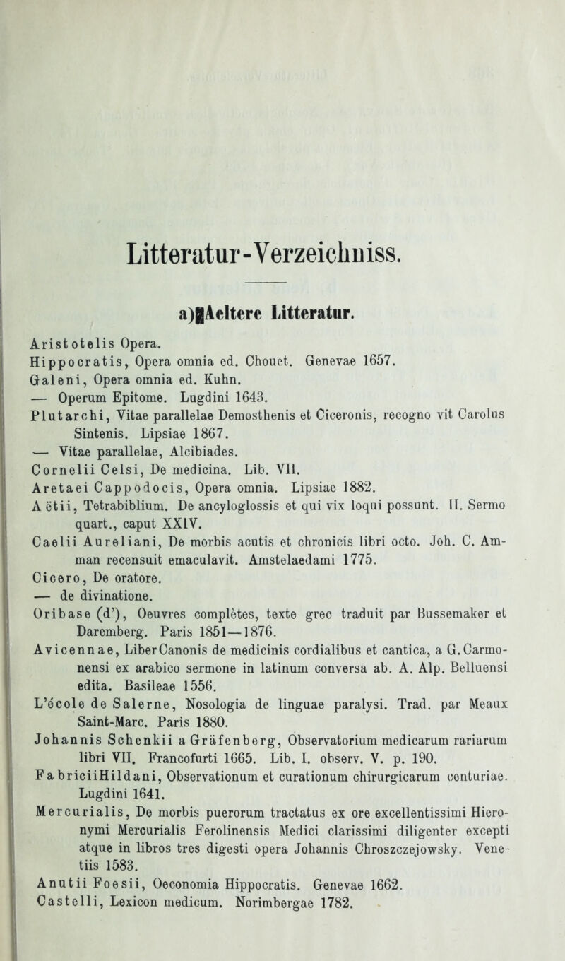 Litteratur - Y erzeichn iss. a)gAeltere Litteratur. Aristotelis Opera. Hippocratis, Opera omnia ed. Chouet. Genevae 1657. Galeni, Opera omnia ed. Kuhn. — Operum Epitome. Lugdini 1643. Plutarchi, Vitae parallelae Demosthenis et Cieeronis, recogno vit Carolus Sintenis. Lipsiae 1867. — Vitae parallelae, Alcibiades. Cornelii Celsi, De medicina. Lib. VII. Aretaei Cappodocis, Opera omnia. Lipsiae 1882. A etii, Tetrabiblium. De ancyloglossis et qui vix loqui possunt. II. Sermo quart., caput XXIV. Caelii Aureliani, De morbis acutis et chronicis libri octo. Joh. C. Am- man recensuit emaculavit. Amstelaedami 1775. Cicero, De oratore. — de divinatione. Oribase (d’), Oeuvres completes, texte grec traduit par Bussemaker et Daremberg. Paris 1851—1876. Avicennae, LiberCanonis de medicinis cordialibus et cantica, a G.Carmo- nensi ex arabico sermone in latinum conversa ab. A. Alp. Belluensi edita. Basileae 1556. L’ecole de Salerne, Nosologia de linguae paralysi. Trad. par Meaux Saint-Marc. Paris 1880. Johannis Schenkii a Gräfenberg, Observatorium medicarum rariarum libri VII. Francofurti 1665. Lib. I. observ. V. p. 190. FabriciiHildani, Observationum et curationum chirurgicarum oenturiae. Lugdini 1641. Mercurialis, De morbis puerorum tractatus ex ore excellentissimi Hiero- nymi Mercurialis Ferolinensis Medici clarissimi diligenter excepti atque in libros tres digesti opera Johannis Chroszczejowsky. Vene- tiis 1583. Anutii Foesii, Oeconomia Hippocratis. Genevae 1662. Castelli, Lexicon medicum. Norimbergae 1782.