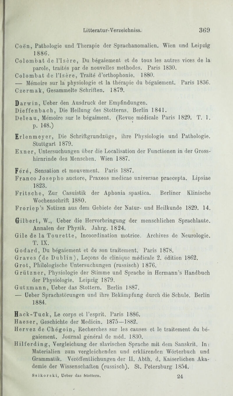 Coen, Pathologie und Therapie der Sprachanomalien. Wien und Leipzig 1886. ColombatdelTsere, Du begaiement et de tous les autres vices de la parole, traites par de nouvelles methodes. Paris 1830. Colombat de l’Isere, Traite d’orthophonie. 1880. — Memoire sur la physiologie et la therapie du begaiement. Paris 1836. Czermak, Gesammelte Schriften. 1879. Darwin, Ueber den Ausdruck der Empfindungen. Dieffenbach, Die Heilung des Stotterns. Berlin 1841. Deleau, Memoire sur le begaiment. (Revue medicale Paris 1829. T. 1. p. 148.) Erl enmeyer, Die Schriftgrundzüge, ihre Physiologie und Pathologie. Stuttgart 1879. Exner, Untersuchungen über die Localisation der Functionen in der Gross- hirnrinde des Menschen. Wien 1887. Fere, Sensation et mouvement. Paris 1887. Franco Josepho auctore, Praxeos medicae universae praecepta. Lipsiae 1823. Fritsche, Zur Casuistik der Aphonia spastica. Berliner Klinische Wochenschrift 1880. Froriep’s Notizen aus dem Gebiete der Natur- und Heilkunde 1829. 14. Gilbert, W., Ueber die Hervorbringung der menschlichen Sprachlaute. Annalen der Physik. Jahrg. 1824. Gile de la Tourette, Incoordination motrice. Archives de Neurologie. T. IX. Godard, Du begaiement et de son traitement. Paris 1878. B Graves (de Dublin), Legons de clinique medicale 2. edition 1862. Grot, Philologische Untersuchungen (russisch) 1876. Grützner, Physiologie der Stimme und Sprache in Hermann’s Handbuch der Physiologie. Leipzig 1879. Gutz,mann, Ueber das Stottern. Berlin 1887. — Ueber Sprachstörungen und ihre Bekämpfung durch die Schule. Berlin 1884. Hack-Tuck, Le corps et l’esprit. Paris 1886. Haeser, Geschichte der Medicin. 1875—1882. Hervez de Ch egoin, Recherches sur les causes et le traitement du be- gaiement. Journal general de möd. 1830. Hilf erdin g, Vergleichung der slavischen Sprache mit dem Sanskrit, ln-. Materialien zum vergleichenden und erklärenden Wörterbuch und Grammatik. Veröffentlichungen der II. Abth. d. Kaiserlichen Aka- demie der Wissenschaften (russisch). St. Petersburg 1854. Ssikorski, Ueber das Stottern. 24