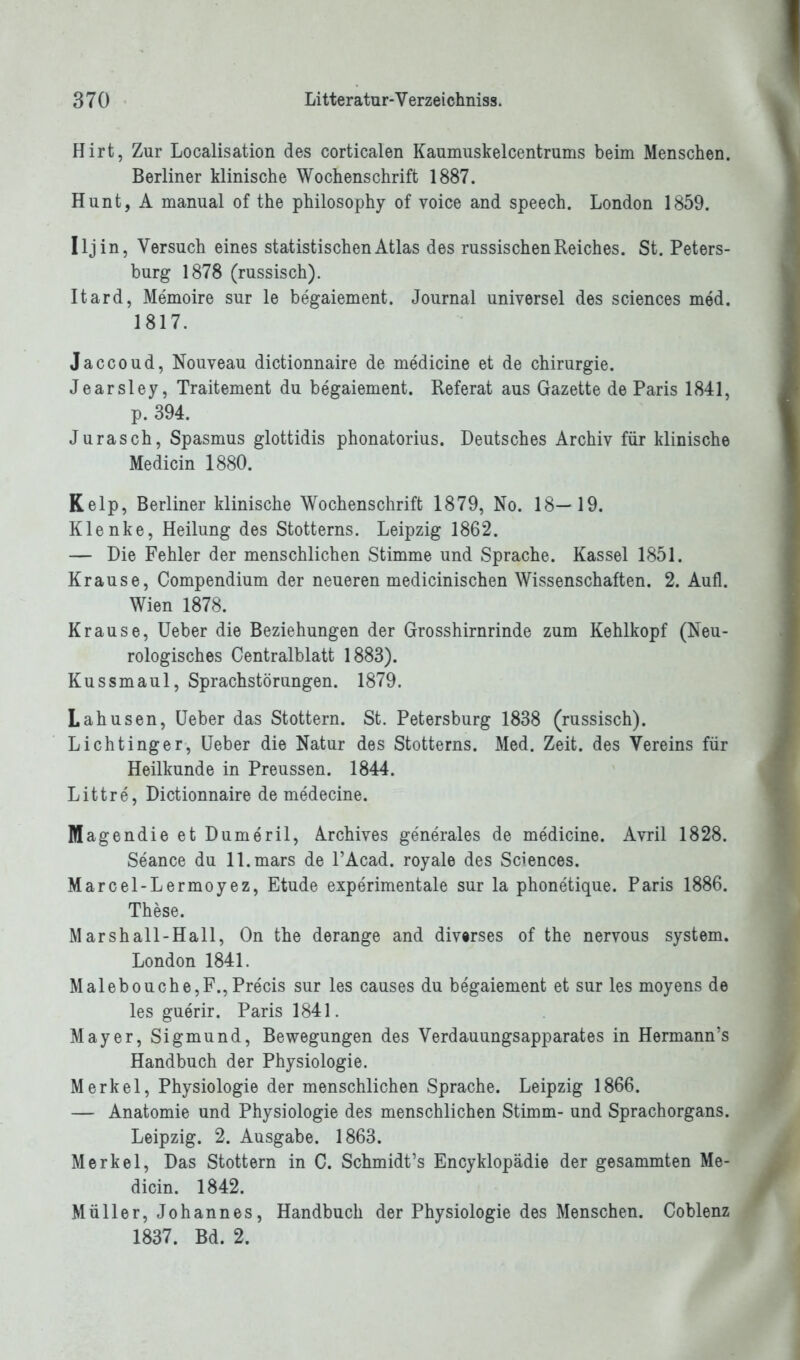 Hirt, Zur Localisation des corticalen Kaumuskelcentrums beim Menschen. Berliner klinische Wochenschrift 1887. Hunt, A manual of the philosophy of voice and speech. London 1859. Iljin, Versuch eines statistischen Atlas des russischen Reiches. St. Peters- burg 1878 (russisch). Itard, Memoire sur le begaiement. Journal universel des Sciences med. 1817. Jaccoud, Nouveau dictionnaire de medicine et de Chirurgie. Jearsley, Traitement du begaiement. Referat aus Gazette de Paris 1841, p. 394. Jurasch, Spasmus glottidis phonatorius. Deutsches Archiv für klinische Medicin 1880. Kelp, Berliner klinische Wochenschrift 1879, No. 18—19. Klenke, Heilung des Stotterns. Leipzig 1862. — Die Fehler der menschlichen Stimme und Sprache. Kassel 1851. Krause, Compendium der neueren medicinischen Wissenschaften. 2. Aufl. Wien 1878. Krause, Ueber die Beziehungen der Grosshirnrinde zum Kehlkopf (Neu- rologisches Centralblatt 1883). Kussmaul, Sprachstörungen. 1879. Lahusen, Ueber das Stottern. St. Petersburg 1838 (russisch). Lichtinger, Ueber die Natur des Stotterns. Med. Zeit, des Vereins für Heilkunde in Preussen. 1844. Littre, Dictionnaire de medecine. Magendie et Dumeril, Archives generales de medicine. Avril 1828. Seance du ll.mars de l’Acad. royale des Sciences. Marcel-Lermoyez, Etüde experimentale sur la phonetique. Paris 1886. These. Marshall-Hall, On the derange and diverses of the nervous System. London 1841. Malebouche,F., Precis sur les causes du begaiement et sur les moyens de les guerir. Paris 1841. Mayer, Sigmund, Bewegungen des Verdauungsapparates in Hermann’s Handbuch der Physiologie. Merkel, Physiologie der menschlichen Sprache. Leipzig 1866. — Anatomie und Physiologie des menschlichen Stimm- und Sprachorgans. Leipzig. 2. Ausgabe. 1863. Merkel, Das Stottern in C. Schmidt’s Encyklopädie der gesammten Me- dicin. 1842. Müller, Johannes, Handbuch der Physiologie des Menschen. Coblenz 1837. Bd. 2.