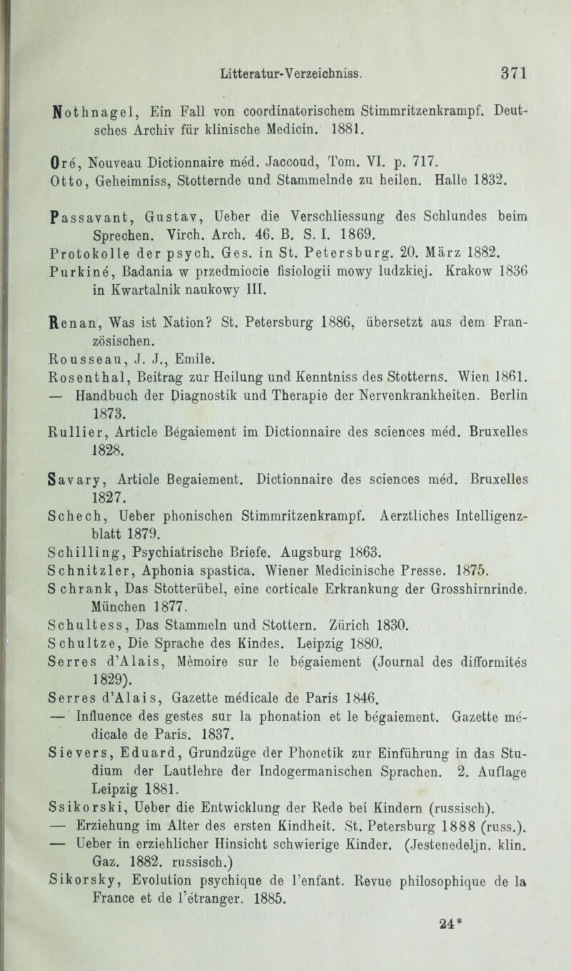 Nothnagel, Ein Fall von coordinatorischem Stimmritzenkrampf. Deut- sches Archiv für klinische Medicin. 1881. Ore, Nouveau Dictionnaire med. Jaccoud, Tom. VI. p. 717. Otto, Geheimniss, Stotternde und Stammelnde zu heilen. Halle 1832. Passavant, Gustav, Ueber die Verschliessung des Schlundes beim Sprechen. Virch. Arch. 46. B. S. I. 1869. Protokolle der psych. Ges. in St. Petersburg. 20. März 1882. Purkine, Badania w przedmiocie fisiologii mowy ludzkiej. Krakow 1836 in Kwartalnik naukowy III. Renan, Was ist Nation? St. Petersburg 1886, übersetzt aus dem Fran- zösischen. Rousseau, J. J., Emile. Rosenthal, Beitrag zur Heilung und Kenntniss des Stotterns. Wien 1861. — Handbuch der Diagnostik und Therapie der Nervenkrankheiten. Berlin 1873. Rullier, Article Begaiement im Dictionnaire des Sciences med. Bruxelles 1828. Savary, Article Begaiement. Dictionnaire des Sciences med. Bruxelles 1827. Schech, Ueber phonischen Stimmritzenkrampf. Aerztliches Intelligenz- blatt 1879. Schilling, Psychiatrische Briefe. Augsburg 1863. Schnitzler, Aphonia spastica. Wiener Medicinische Presse. 1875. Schrank, Das Stotterübel, eine corticale Erkrankung der Grosshirnrinde. München 1877. Schultess, Das Stammeln und Stottern. Zürich 1830. Schultze, Die Sprache des Kindes. Leipzig 1880. Serres d’Alais, Memoire sur le begaiement (Journal des difformites 1829). Serres d’Alais, Gazette medicale de Paris 1846. — Influence des gestes sur la phonation et le begaiement. Gazette me- dicale de Paris. 1837. Sievers, Eduard, Grundzüge der Phonetik zur Einführung in das Stu- dium der Lautlehre der Indogermanischen Sprachen. 2. Auflage Leipzig 1881. Ssikorski, Ueber die Entwicklung der Rede bei Kindern (russisch). — Erziehung im Alter des ersten Kindheit. St. Petersburg 1888 (russ.). — Ueber in erziehlicher Hinsicht schwierige Kinder. (Jestenedeljn. klin. Gaz. 1882. russisch.) Sikorsky, Evolution psychique de l’enfant. Revue philosophique de la France et de l’etranger. 1885. 24*