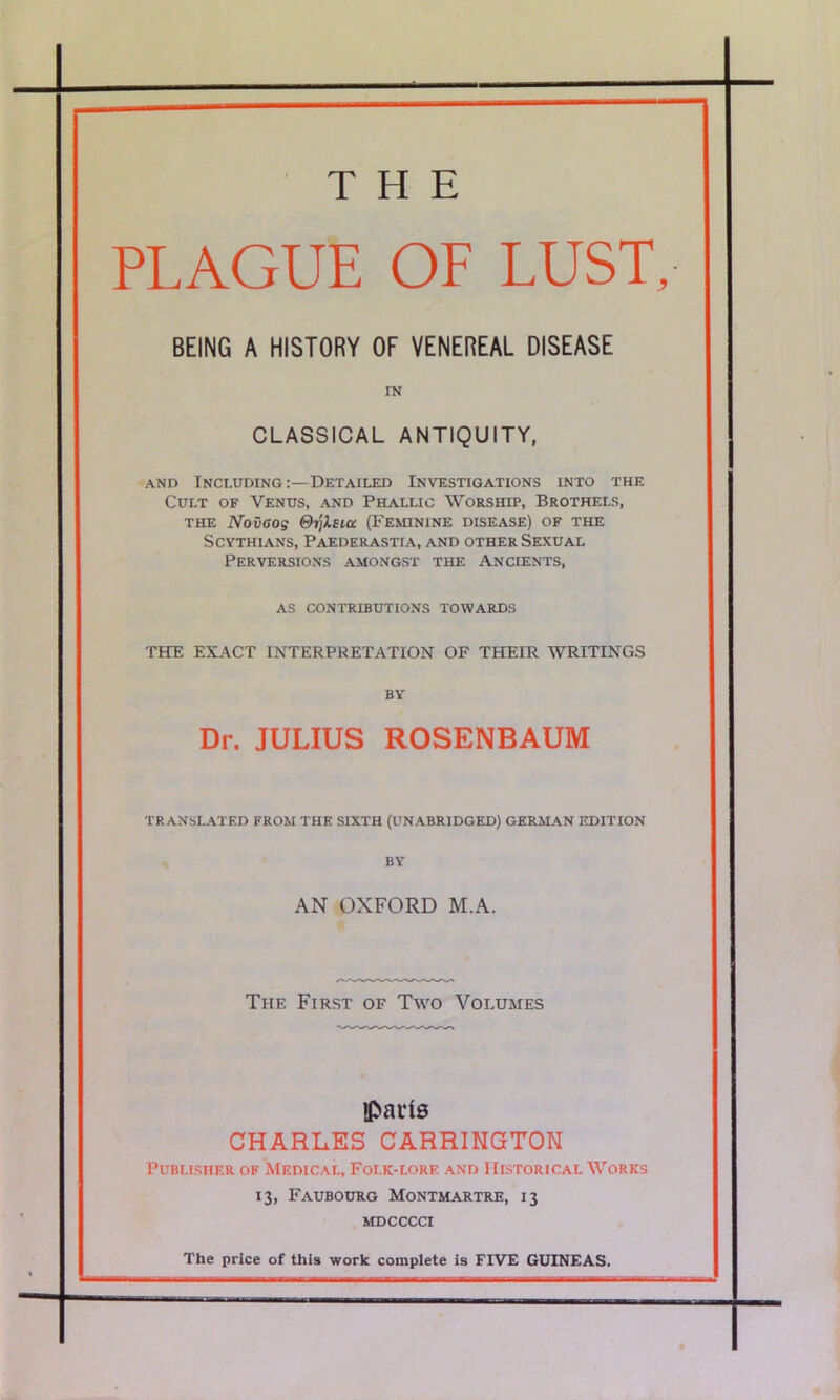 PLAGUE OF LUST, BEING A HISTORY OF VENEREAL DISEASE CLASSICAL ANTIQUITY, and Including:—Detailed Investigations into the Cult of Venus, and Phallic Worship, Brothels, the Novoog Qrflsiu (Feminine disease) of the Scythians, Paederastia, and other Sexual Perversions amongst the Ancients, as contributions towards THE EXACT INTERPRETATION OF THEIR WRITINGS Dr. JULIUS ROSENBAUM TRANSLATED FROM THE SIXTH (UNABRIDGED) GERMAN EDITION BY AN OXFORD M.A. The First of Two Volumes Paris CHARLES CARRINGTON Publisher of Medical, Foi.k-lorf. and Historical Works 13, Faubourg Montmartre, 13 MDCCCCI The price of this work complete is FIVE GUINEAS.