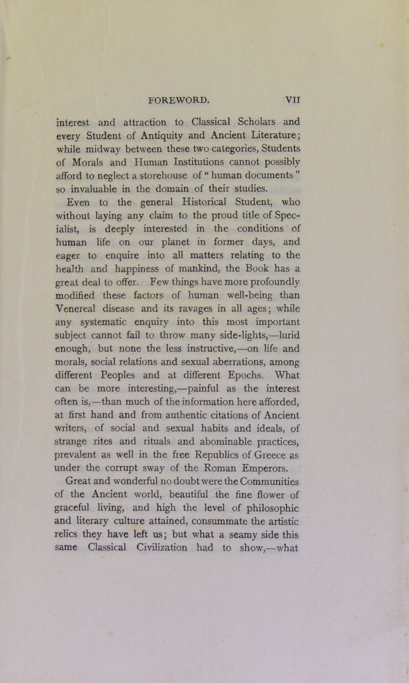 interest and attraction to Classical Scholars and every Student of Antiquity and Ancient Literature; while midway between these two categories, Students of Morals and Human Institutions cannot possibly afford to neglect a storehouse of “ human documents ” so invaluable in the domain of their studies. Even to the general Historical Student, who without laying any claim to the proud title of Spec- ialist, is deeply interested in the conditions of human life on our planet in former days, and eager to enquire into all matters relating to the health and happiness of mankind, the Book has a great deal to offer. Few things have more profoundly modified these factors of human well-being than Venereal disease and its ravages in all ages; while any systematic enquiry into this most important subject cannot fail to throw' many side-lights,—lurid enough, but none the less instructive,—on life and morals, social relations and sexual aberrations, among different Peoples and at different Epochs. What can be more interesting,—painful as the interest often is,—than much of the information here afforded, at first hand and from authentic citations of Ancient writers, of social and sexual habits and ideals, of strange rites and rituals and abominable practices, prevalent as well in the free Republics of Greece as under the corrupt sway of the Roman Emperors. Great and wonderful no doubt were the Communities of the Ancient world, beautiful the fine flower of graceful living, and high the level of philosophic and literary culture attained, consummate the artistic relics they have left us; but what a seamy side this same Classical Civilization had to show,—what