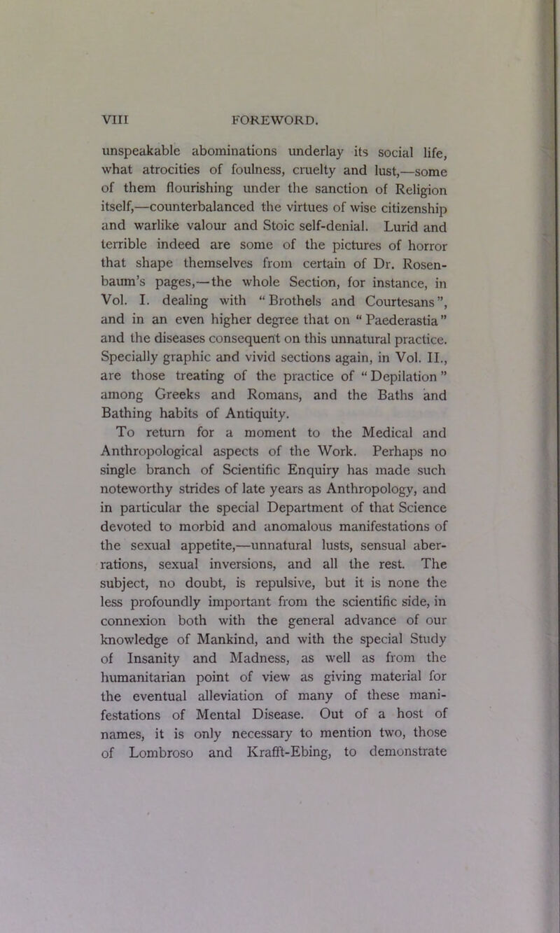 unspeakable abominations underlay its social life, what atrocities of foulness, cruelty and lust,—some of them flourishing under the sanction of Religion itself,—counterbalanced the virtues of wise citizenship and warlike valour and Stoic self-denial. Lurid and terrible indeed are some of the pictures of horror that shape themselves from certain of Dr. Rosen- baum’s pages,—the whole Section, for instance, in Vol. I. dealing with “Brothels and Courtesans”, and in an even higher degree that on “ Paederastia ” and the diseases consequent on this unnatural practice. Specially graphic and vivid sections again, in Vol. II., are those treating of the practice of “ Depilation ” among Greeks and Romans, and the Baths and Bathing habits of Antiquity. To return for a moment to the Medical and Anthropological aspects of the Work. Perhaps no single branch of Scientific Enquiry has made such noteworthy strides of late years as Anthropology, and in particular the special Department of that Science devoted to morbid and anomalous manifestations of the sexual appetite,—unnatural lusts, sensual aber- rations, sexual inversions, and all the rest. The subject, no doubt, is repulsive, but it is none the less profoundly important from the scientific side, in connexion both with the general advance of our knowledge of Mankind, and with the special Study of Insanity and Madness, as well as from the humanitarian point of view as giving material for the eventual alleviation of many of these mani- festations of Mental Disease. Out of a host of names, it is only necessary to mention two, those of Lombroso and KrafFt-Ebing, to demonstrate