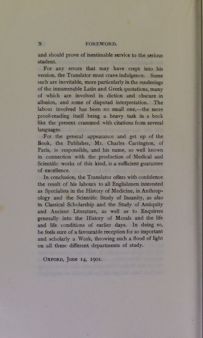 and should prove of inestimable service to the serious student. For any errors that may have crept into his version, the Translator must crave indulgence. Some such are inevitable, more particularly in the renderings of the innumerable Latin and Greek quotations, many of which are involved in diction and obscure in allusion, and some of disputed interpretation. The labour involved has been no small one,—the mere proof-reading itself being a heavy task in a book like the present crammed with citations from several languages. • For the general appearance and get up of the Book, the Publisher, Mr. Charles Carrington, of Paris, is responsible, and his name, so well known in connection with the production of Medical and Scientific works of this kind, is a sufficient guarantee of excellence. In conclusion, the Translator offers with confidence the result of his labours to all Englishmen interested as Specialists in the History of Medicine, in Anthrop- ology and the Scientific Study of Insanity, as also m Classical Scholarship and the Study of Antiquity and Ancient Literature, as well as to Enquirers generally into the History of Morals and the life and life conditions of earlier days. In doing so, he feels sure of a favourable reception for so important and scholarly a Work, throwing such a flood of light on all these different departments of study. Oxford, June 14, 1901.