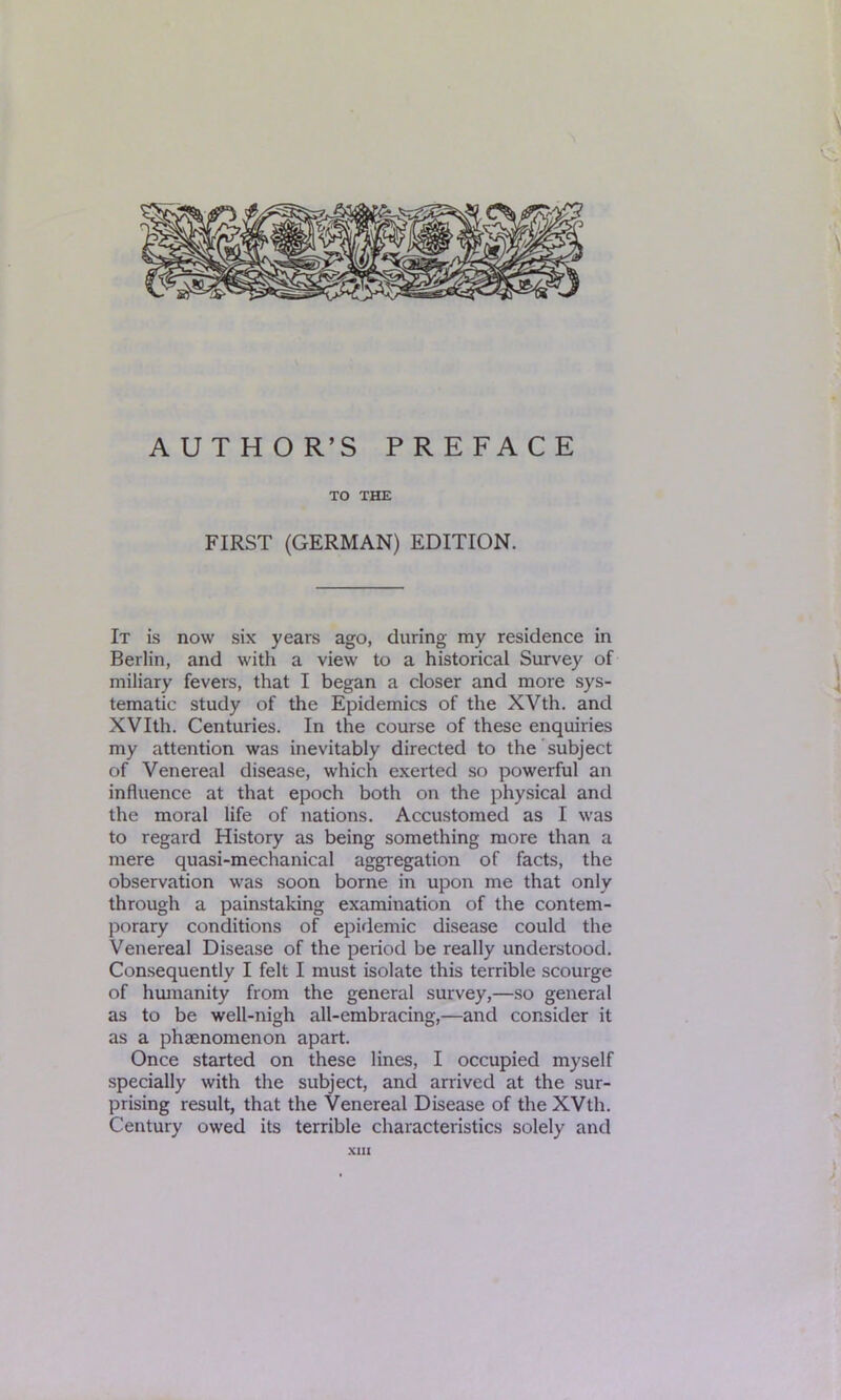 \ AUTHOR’S PREFACE TO THE FIRST (GERMAN) EDITION. It is now six years ago, during my residence in Berlin, and with a view to a historical Survey of miliary fevers, that I began a closer and more sys- tematic study of the Epidemics of the XVth. and XVIth. Centuries. In the course of these enquiries my attention was inevitably directed to the subject of Venereal disease, which exerted so powerful an influence at that epoch both on the physical and the moral life of nations. Accustomed as I was to regard History as being something more than a mere quasi-mechanical aggregation of facts, the observation was soon borne in upon me that only through a painstaking examination of the contem- porary conditions of epidemic disease could the Venereal Disease of the period be really understood. Consequently I felt I must isolate this terrible scourge of humanity from the general survey,—so general as to be well-nigh all-embracing,—and consider it as a phaenomenon apart. Once started on these lines, I occupied myself specially with the subject, and arrived at the sur- prising result, that the Venereal Disease of the XVth. Century owed its terrible characteristics solely and