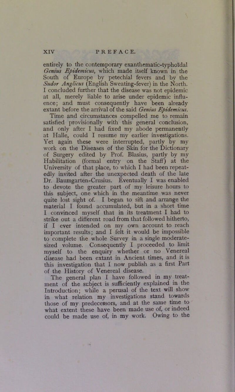 entirely to the contemporary exanthematic-typho'idal Genius Epidetnicus, which made itself known in the South of Europe by petechial fevers and by the Sudor Anglicus (English Sweating-fever) in the North. I concluded further that the disease was not epidemic at all, merely liable to arise under epidemic influ- ence; and must consequently have been already extant before the arrival of the said Genius Epidemicus. Time and circumstances compelled me to remain satisfied provisionally with this general conclusion, and only after I had fixed my abode permanently at Halle, could I resume my earlier investigations. Yet again these were interrupted, partly by my work on the Diseases of the Skin for the Dictionary of Surgery edited by Prof. Blasius, partly by my Habilitation (formal entry' on the Staff) at the University of that place, to which I had been repeat- edly invited after the unexpected death of the late Dr. Baumgarten-Crusius. Eventually I was enabled to devote the greater part of my leisure hours to this subject, one which in the meantime was never quite lost sight of. I began to sift and arrange the material I found accumulated, but in a short time I convinced myself that in its treatment I had to strike out a different road from that followed hitherto, if I ever intended on my own account to reach important results; and I felt it would be impossible to complete the whole Survey in a single moderate- sized volume. Consequently I proceeded to limit myself to the enquiry whether or no Venereal disease had been extant in Ancient times, and it is this investigation that I now publish as a first Part of the History of Venereal disease. The general plan I have followed in my treat- ment of the subject is sufficiently explained in the Introduction; while a perusal of the text will show in what relation my investigations stand towards those of my predecessors, and at the same time to what extent these have been made use of, or indeed could be made use of, in my work. Owing to the