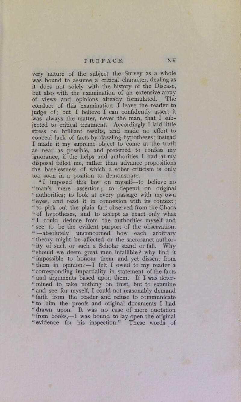 very nature of the subject the Survey as a whole was bound to assume a critical character, dealing as it does not solely with the history of the Disease, but also with the examination of an extensive array of views and opinions already formulated. The conduct of this examination I leave the reader to judge of; but I believe I can confidently assert it was always the matter, never the man, that I sub- jected to critical treatment. Accordingly I laid little stress on brilliant results, and made no effort to conceal lack of facts by dazzling hypotheses; instead I made it my supreme object to come at the truth as near as possible, and preferred to confess my ignorance, if the helps and authorities I had at my disposal failed me, rather than advance propositions the baselessness of which a sober criticism is only too soon in a position to demonstrate. “ I imposed this law on myself—to believe no “ man’s mere assertion; to depend on original “ authorities; to look at every passage with my own “ eyes, and read it in connexion with its context; “ to pick out the plain fact observed from the Chaos “ of hypotheses, and to accept as exact only what “ I could deduce from the authorities myself and “ see to be the evident purport of the observation, “ —absolutely unconcerned how each arbitrary “ theory might be affected or the sacrosanct author- “ ity of such or such a Scholar stand or fall. Why “should we deem great men infallible? why find it “ impossible to honour them and yet dissent from “them in opinion?—I felt I owed to my reader a “ corresponding impartiality in statement of the facts “ and arguments based upon them. If I was deter- “ mined to take nothing on trust, but to examine “ and see for myself, I could not reasonably demand “ faith from the reader and refuse to communicate “ to him the proofs and original documents I had “ drawn upon. It was no case of mere quotation “ from books,—I was bound to lay open the original “evidence for his inspection.” These words of