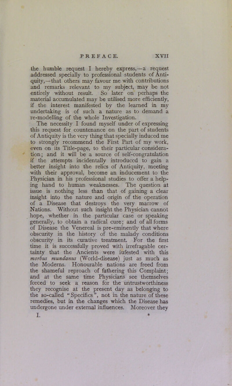the humble request I hereby express,—a request addressed specially to professional students of Anti- quity,—that others may favour me with contributions and remarks relevant to my subject, may be not entirely without result. So later on perhaps the material accumulated may be utilised more efficiently, if the interest manifested by the learned in my undertaking is of such a nature as to demand a re-modelling of the whole Investigation. The necessity I found myself under of expressing this request for countenance on the part of students of Antiquity is the very thing that specially induced me to strongly recommend the First Part of my work, even on its Title-page, to their particular considera- tion; and it will be a source of self-congratulation if the attempts incidentally introduced to gain a better insight into the relics of Antiquity, meeting with their approval, become an inducement to the Physician in his professional studies to offer a help- ing hand to human weaknesses. The question at issue is nothing less than that of gaining a clear insight into the nature and origin of the operation of a Disease that destroys the very marrow of Nations. Without such insight the Physician cannot hope, whether in the particular case or speaking generally, to obtain a radical cure; and of all forms of Disease the Venereal is pre-eminently that where obscurity in the history of the malady conditions obscurity in its curative treatment. For the first time it is successfully proved with irrefragable cer- tainty that the Ancients were iufested with this morbus mundanus (World-disease) just as much as the Moderns. Honourable nations are freed from the shameful reproach of fathering this Complaint; and at the same time Physicians see themselves forced to seek a reason for the untrustworthiness they recognise at the present day as belonging to the so-called “ Specifics ”, not in the nature of these remedies, but in the changes which the Disease has undergone under external influences. Moreover they I. *