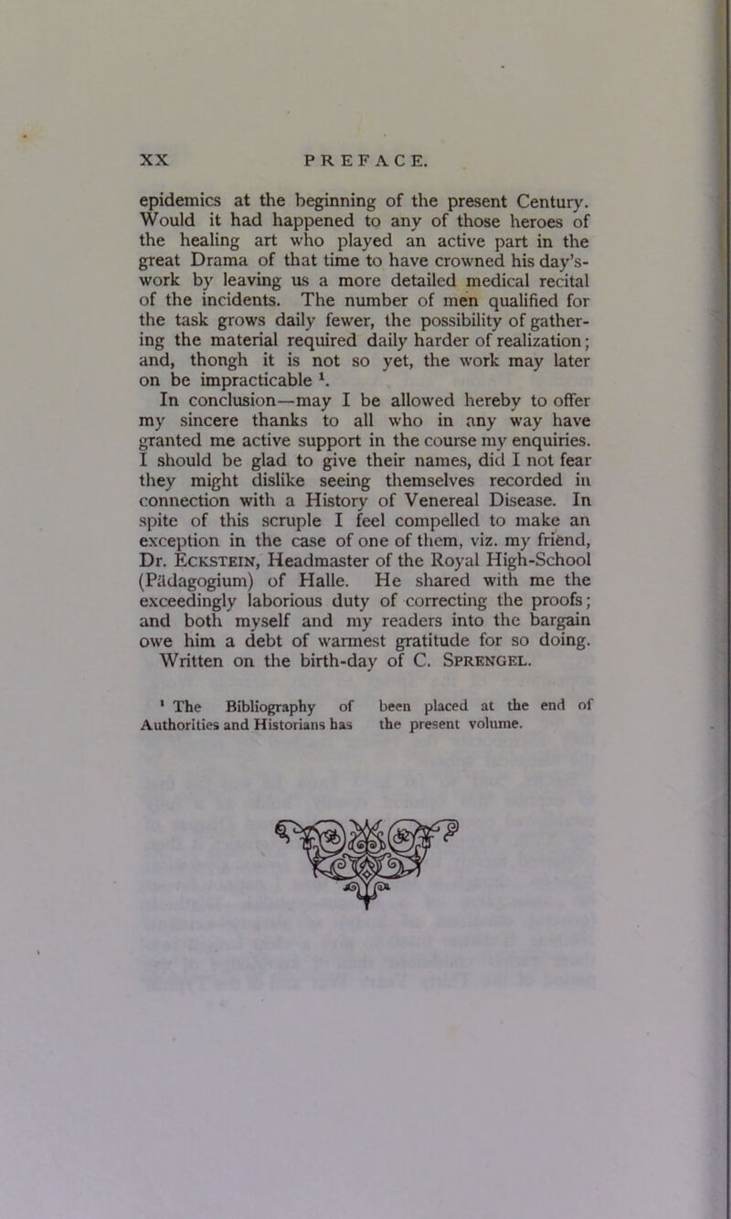 epidemics at the beginning of the present Century. Would it had happened to any of those heroes of the healing art who played an active part in the great Drama of that time to have crowned his day’s- work by leaving us a more detailed medical recital of the incidents. The number of men qualified for the task grows daily fewer, the possibility of gather- ing the material required daily harder of realization; and, thongh it is not so yet, the work may later on be impracticable 1. In conclusion—may I be allowed hereby to offer my sincere thanks to all who in any way have granted me active support in the course my enquiries. I should be glad to give their names, did I not fear they might dislike seeing themselves recorded in connection with a History of Venereal Disease. In spite of this scruple I feel compelled to make an exception in the case of one of them, viz. my friend, Dr. Eckstein, Headmaster of the Royal High-School (Piidagogium) of Halle. He shared with me the exceedingly laborious duty of correcting the proofs; and both myself and my readers into the bargain owe him a debt of warmest gratitude for so doing. Written on the birth-day of C. Sprengel. 1 The Bibliography of been placed at the end of Authorities and Historians has the present volume.