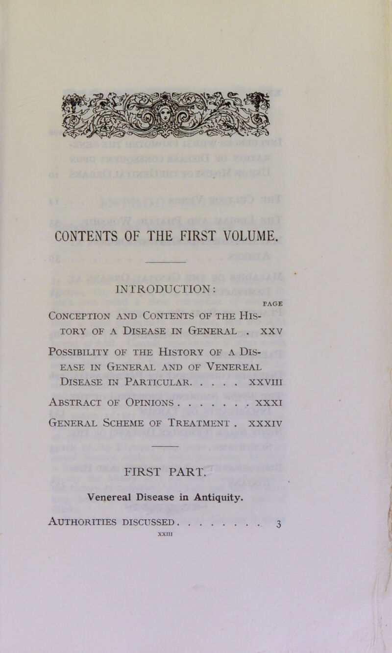 CONTENTS OF THE FIRST VOLUME. INTRODUCTION: PAGE Conception and Contents of the His- tory of a Disease in General . xxv Possibility of the History of a Dis- ease in General and of Venereal Disease in Particular xxvm Abstract of Opinions xxxi General Scheme of Treatment . xxxiv FIRST PART. Venereal Disease in Antiquity. Authorities discussed 3