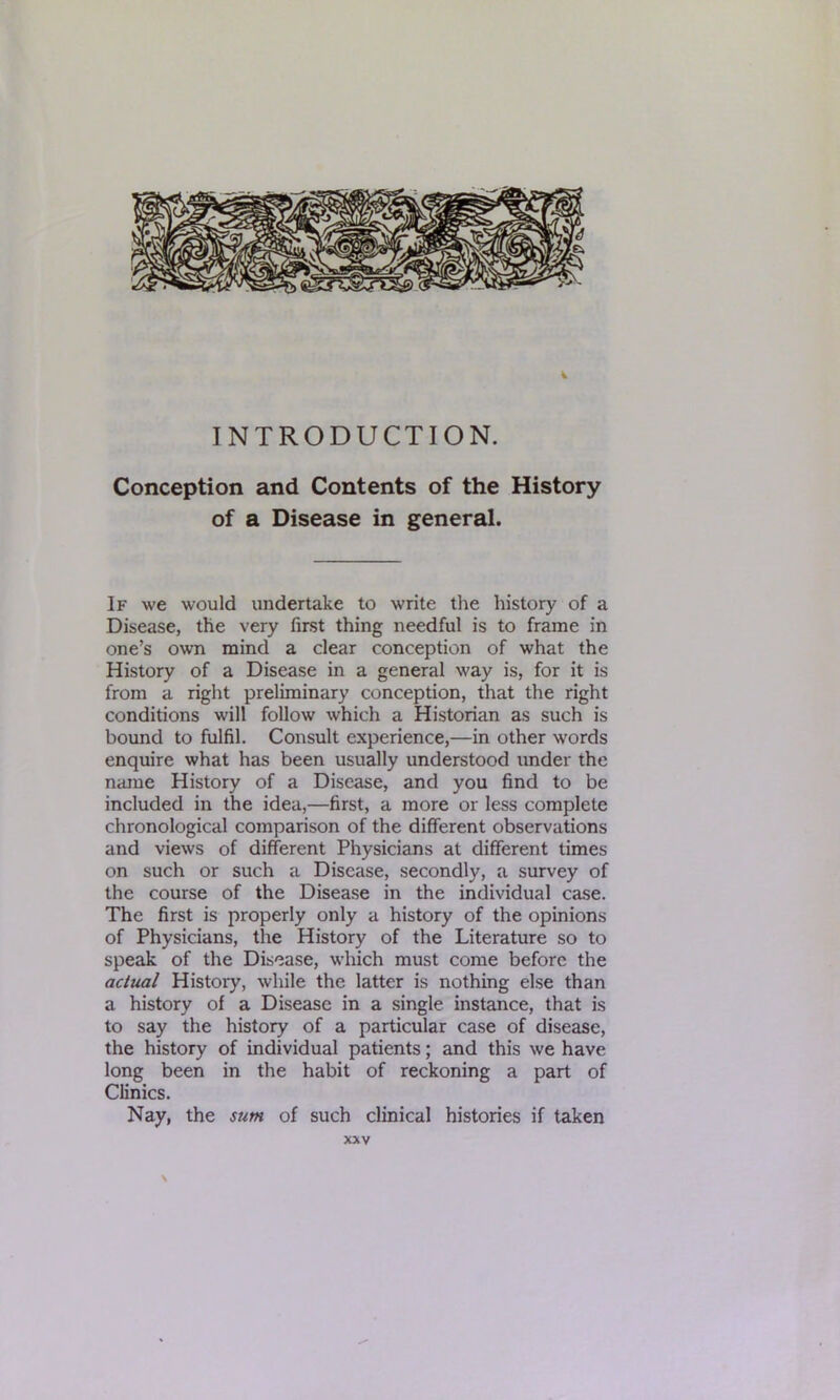 k INTRODUCTION. Conception and Contents of the History of a Disease in general. If we would undertake to write the history of a Disease, the very first thing needful is to frame in one’s own mind a clear conception of what the History of a Disease in a general way is, for it is from a right preliminary conception, that the right conditions will follow which a Historian as such is bound to fulfil. Consult experience,—in other words enquire what has been usually understood under the name History of a Disease, and you find to be included in the idea,—first, a more or less complete chronological comparison of the different observations and views of different Physicians at different times on such or such a Disease, secondly, a survey of the course of the Disease in the individual case. The first is properly only a history of the opinions of Physicians, the History of the Literature so to speak of the Disease, which must come before the actual History, while the latter is nothing else than a history of a Disease in a single instance, that is to say the history of a particular case of disease, the history of individual patients; and this we have long been in the habit of reckoning a part of Clinics. Nay, the sum of such clinical histories if taken XXV \