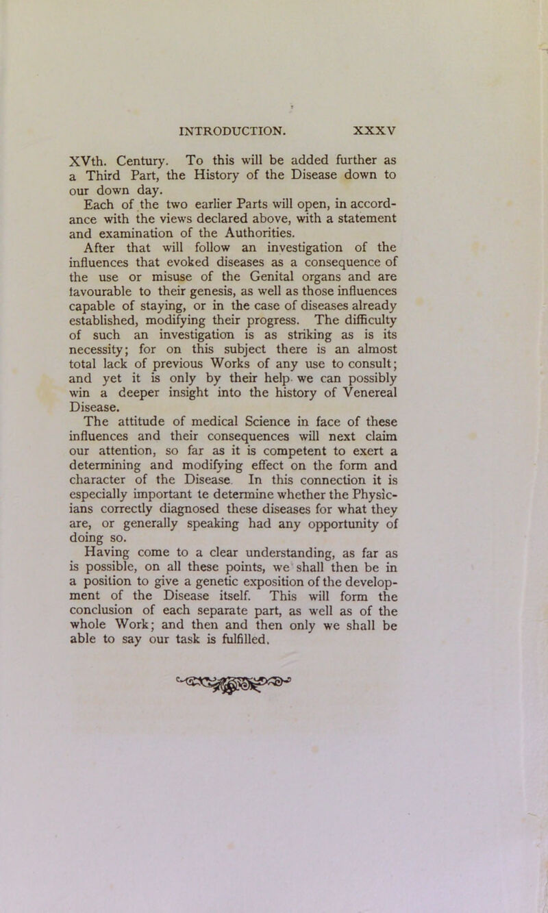 XVth. Century. To this will be added further as a Third Part, the History of the Disease down to our down day. Each of the two earlier Parts will open, in accord- ance with the views declared above, with a statement and examination of the Authorities. After that will follow an investigation of the influences that evoked diseases as a consequence of the use or misuse of the Genital organs and are lavourable to their genesis, as w^ell as those influences capable of staying, or in the case of diseases already established, modifying their progress. The difficulty of such an investigation is as striking as is its necessity; for on this subject there is an almost total lack of previous Works of any use to consult; and yet it is only by their help we can possibly win a deeper insight into the history of Venereal Disease. The attitude of medical Science in face of these influences and their consequences will next claim our attention, so far as it is competent to exert a determining and modifying effect on the form and character of the Disease In this connection it is especially important te determine whether the Physic- ians correctly diagnosed these diseases for what they are, or generally speaking had any opportunity of doing so. Having come to a clear understanding, as far as is possible, on all these points, we shall then be in a position to give a genetic exposition of the develop- ment of the Disease itself. This will form the conclusion of each separate part, as well as of the whole Work; and then and then only we shall be able to say our task is fulfilled.