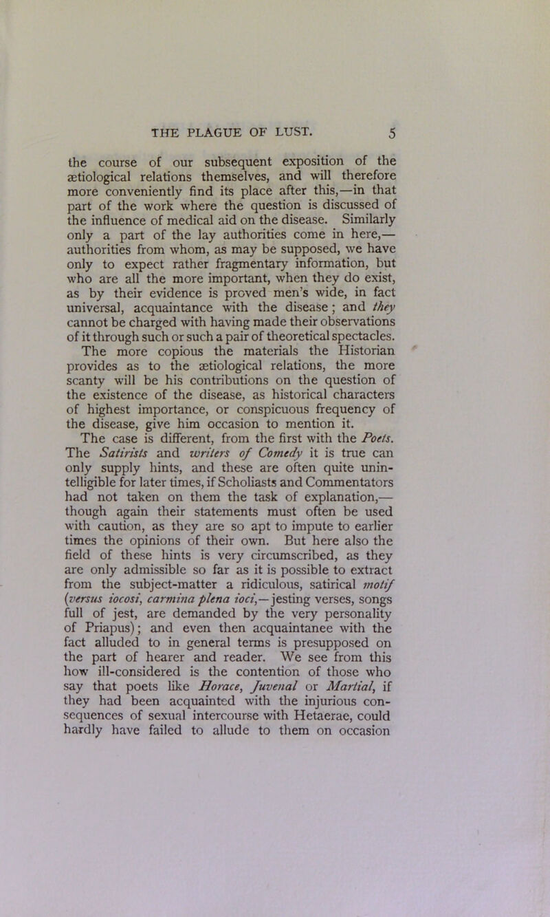 the course of our subsequent exposition of the setiological relations themselves, and will therefore more conveniently find its place after this,—in that part of the work where the question is discussed of the influence of medical aid on the disease. Similarly only a part of the lay authorities come in here,— authorities from whom, as may be supposed, we have only to expect rather fragmentary information, but who are all the more important, when they do exist, as by their evidence is proved men's wide, in fact universal, acquaintance with the disease ; and they cannot be charged with having made their observations of it through such or such a pair of theoretical spectacles. The more copious the materials the Historian provides as to the setiological relations, the more scanty will be his contributions on the question of the existence of the disease, as historical characters of highest importance, or conspicuous frequency of the disease, give him occasion to mention it. The case is different, from the first with the Poets. The Satirists and writers of Comedy it is true can only supply hints, and these are often quite unin- telligible for later times, if Scholiasts and Commentators had not taken on them the task of explanation,— though again their statements must often be used with caution, as they are so apt to impute to earlier times the opinions of their own. But here also the field of these hints is very circumscribed, as they are only admissible so far as it is possible to extract from the subject-matter a ridiculous, satirical motif (versus iocosi, carmiita plena ioci,—jesting verses, songs full of jest, are demanded by the very personality of Priapus); and even then acquaintance with the fact alluded to in general terms is presupposed on the part of hearer and reader. We see from this how ill-considered is the contention of those who say that poets like Horace, fuvenal or Martial, if they had been acquainted with the injurious con- sequences of sexual intercourse with Hetaerae, could hardly have failed to allude to them on occasion