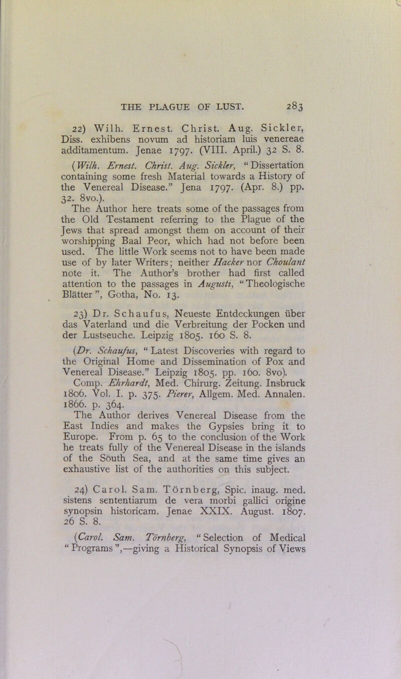22) Wilh. Ernest. Christ. Aug. Sickler, Diss. exhibens novum ad historiam luis venereae additamentum. Jenae 1797. (VIII. April.) 32 S. 8. {Wilh. Ernest. Christ. Aug. Sickler, “Dissertation containing some fresh Material towards a History of the Venereal Disease.” Jena 1797. (Apr. 8.) pp. 32. 8vo.). The Author here treats some of the passages from the Old Testament referring to the Plague of the Jews that spread amongst them on account of their worshipping Baal Peor, which had not before been used. The little Work seems not to have been made use of by later Writers; neither Hacker nor Ckoulant note it. The Author’s brother had first called attention to the passages in Augusti, “ Theologische Blatter”, Gotha, No. 13. 23) Dr. Schaufus, Neueste Entdcckungen fiber das Vaterland und die Verbreitung der Pocken und der Lustseuche. Leipzig 1805. 160 S. 8. (Dr. Schaufus, “ Latest Discoveries with regard to the Original Home and Dissemination of Pox and Venereal Disease.” Leipzig 1805. pp. 160. 8vo). Comp. Ehrhardt, Med. Chirurg. Zeitung. Insbruck 1806. Vol. I. p. 375. Pierer, Allgem. Med. Annalen. 1866. p. 364. The Author derives Venereal Disease from the East Indies and makes the Gypsies bring it to Europe. From p. 65 to the conclusion of the Work he treats fully of the Venereal Disease in the islands of the South Sea, and at the same time gives an exhaustive list of the authorities on this subject. 24) Carol. Sam. TOrnberg, Spic. inaug. med. sistens sententiarum de vera morbi gallici origine synopsin historicam. Jenae XXIX. August. 1807. 26 S. 8. {Carol. Sam. Tornberg, “ Selection of Medical “Programs”,—giving a Historical Synopsis of Views