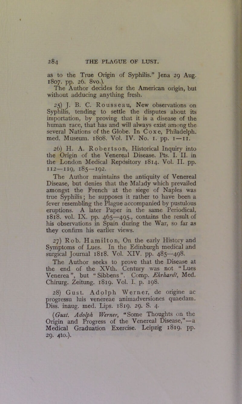 as to the True Origin of Syphilis.” Tena 20 Aug. 1807. pp. 26. 8vo.). The Author decides for the American origin, but without adducing anything fresh. 25) J. B. C. Rousseau, New observations on Syphilis, tending to settle the disputes about its importation, by proving that it is a disease of the human race, that has and will always exist among the several Nations of the Globe. In Coxe, Philadelph. med. Museum. 1808. Vol. IV. No. 1. pp. 1 —11. 26) H. A. Robertson, Historical Inquiry into the Origin of the Venereal Disease. Pts. I. II. in the London Medical Repdsitory 1814. Vol. II. pp. 112—119, 185—192. The Author maintains the antiquity of Venereal Disease, but denies that the Malady which prevailed amongst the French at the siege of Naples was true Syphilis; he supposes it rather to have been a fever resembling the Plague accompanied by pustulous eruptions. A later Paper in the same Periodical, 1818. vol. IX. pp. 465—495., contains the result of his observations in Spain during the War, so far as they confirm his earlier views. 27) Rob. Hamilton, On the early History and Symptoms of Lues. In the Edinburgh medical and surgical Journal 1818. Vol. XIV. pp. 485—498. The Author seeks to prove that the Disease at the end of the XVth. Century was not “Lues Venerea”, but “ Sibbens ”. Comp. Ehrhardt, Med. Chirurg. Zeitung. 1819. Vol. I. p. 198. 28) Gust. Adolph Werner, de origine ac progressu luis venereae animadversiones quaedam. Diss. inaug. med. Lips. 1819. 29. S. 4. (Gust. Adolph Werner, “Some Thoughts on the Origin and Progress of the Venereal Disease,”—a Medical Graduation Exercise. Leipzig 1819. pp. 29. 4to.).