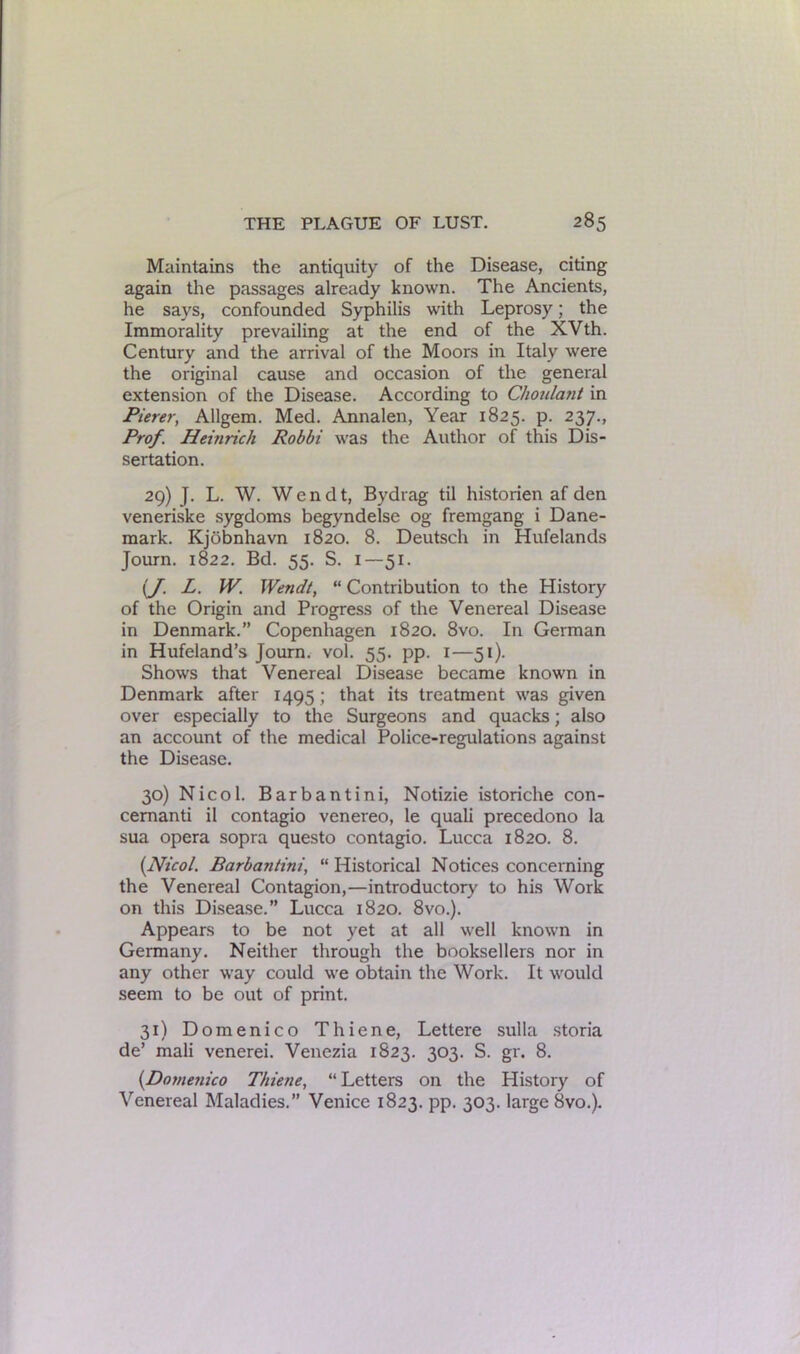 Maintains the antiquity of the Disease, citing again the passages already known. The Ancients, he says, confounded Syphilis with Leprosy; the Immorality prevailing at the end of the XVth. Century and the arrival of the Moors in Italy were the original cause and occasion of the general extension of the Disease. According to Choulant in Pierer, Allgem. Med. Annalen, Year 1825. p. 237., Prof. Heinrich Robbi was the Author of this Dis- sertation. 29) J. L. W. Wendt, Bydrag til historien af den veneriske sygdoms begyndelse og fremgang i Dane- mark. Kjobnhavn 1820. 8. Deutsch in Hufelands Journ. 1822. Bd. 55. S. I—51. {J. L. W. Wendt, “ Contribution to the History of the Origin and Progress of the Venereal Disease in Denmark.” Copenhagen 1820. 8vo. In German in Hufeland’s Journ. vol. 55. pp. 1—51). Shows that Venereal Disease became known in Denmark after 1495 ; that its treatment was given over especially to the Surgeons and quacks; also an account of the medical Police-regulations against the Disease. 30) Nicol. Barbantini, Notizie istoriche con- cemanti il contagio venereo, le quali precedono la sua opera sopra questo contagio. Lucca 1820. 8. (Nicol. Barbantini, “ Historical Notices concerning the Venereal Contagion,—introductory to his Work on this Disease.” Lucca 1820. 8vo.). Appears to be not yet at all well known in Germany. Neither through the booksellers nor in any other way could we obtain the Work. It would seem to be out of print. 31) Domenico Thiene, Lettere sulla storia de’ mali venerei. Venezia 1823. 303. S. gr. 8. (.Domenico Thiene, “ Letters on the History of Venereal Maladies.” Venice 1823. pp. 303. large 8vo.).