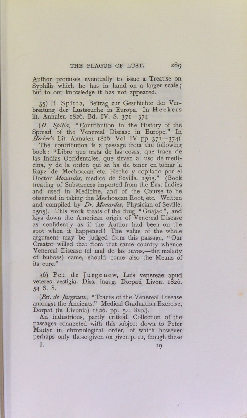 Author promises eventually to issue a Treatise on Syphilis which he has in hand on a larger scale; but to our knowledge it has not appeared. 35) H. Spitta, Beitrag zur Geschichte der Ver- breitung der Lustseuche in Europa. In Heckers lit. Annalen 1826. Bd. IV. S. 371—374. (.H'. Spit/a, “ Contribution to the History of the Spread of the Venereal Disease in Europe.” In Hecker’s Lit. Annalen 1826. Vol. IV. pp. 371—374). The contribution is a passage from the following book: “ Libro que trata de las cosas, que traen de las Indias Occidentales, que sirven al uso de medi- cina, y de la orden qui se ha de tener en tomar la Rayz de Mechoacan etc. Hecho y copilado por el Doctor Monardes, medico de Sevilla 1565.” (Book treating of Substances imported from the East Indies and used in Medicine, and of the Course to be observed in taking the Mechoacan Root, etc. Written and compiled by Dr. Monardes, Physician of Seville. 1565). This work treats of the drug “Guajac”, and lays down the American origin of Venereal Disease as confidently as if the Author had been on the spot when it happened ! The value of the whole argument may be judged from this passage, “ Our Creator willed that from that same country whence Venereal Disease (el mal de las buvas,—the malady of buboes) came, should come also the Means of its cure.” 36) Pet. de Jurgenew, Luis venereae apud veteres vestigia. Diss. inaug. Dorpati Livon. 1826. 54 S. 8. (Pet. de Jurgenew, “Traces of the Venereal Disease amongst the Ancients.” Medical Graduation Exercise, Dorpat (in Livonia) 1826. pp. 54. 8vo.). An industrious, partly critical, Collection of the passages connected with this subject down to Peter Martyr in chronological order, of which however perhaps only those given on given p. 11, though these I. i9