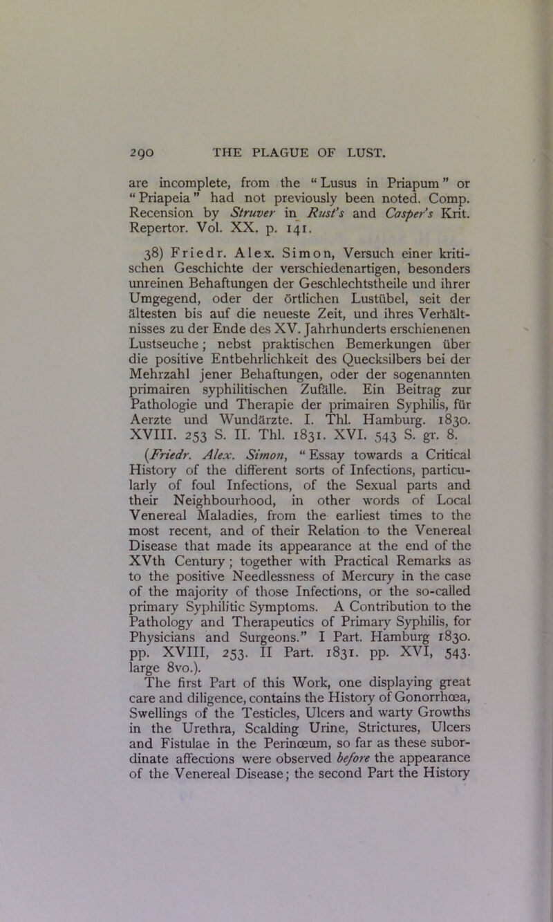 are incomplete, from the “ Lusus in Priapum ” or “ Priapeia ” had not previously been noted. Comp. Recension by Struver in Rust’s and Casper’s Krit. Repertor. Vol. XX. p. 141. 38) Friedr. Alex. Simon, Versuch einer kriti- schen Geschichte der verschiedenartigen, besonders unreinen Behaftungen der Geschlechtstheile und ihrer Umgegend, Oder der ortlichen Lustiibel, seit der altesten bis auf die neueste Zeit, und ihres Verhalt- nisses zu der Ende des XV. Jahrhunderts erschienenen Lustseuche; nebst praktischen Bemerkungen iiber die positive Entbehrlichkeit des Quecksilbers bei der Mehrzahl jener Behaftungen, oder der sogenannten primairen syphilitischen Zufalle. Ein Beitrag zur Pathologie und Therapie der primairen Syphilis, fur Aerzte und Wundarzte. I. Thl. Hamburg. 1830. XVIII. 253 S. II. Thl. 1831. XVI. 543 S. gr. 8. (Friedr. Alex. Simon, “ Essay towards a Critical History of the different sorts of Infections, particu- larly of foul Infections, of the Sexual parts and their Neighbourhood, in other words of Local Venereal Maladies, from the earliest times to the most recent, and of their Relation to the Venereal Disease that made its appearance at the end of the XVth Century; together with Practical Remarks as to the positive Needlessness of Mercury in the case of the majority of those Infections, or the so-called primary Syphilitic Symptoms. A Contribution to the Pathology and Therapeutics of Primary Syphilis, for Physicians and Surgeons.” I Part. Hamburg 1830. pp. XVIII, 253. II Part. 1831. pp. XVI, 543. large 8vo.). The first Part of this Work, one displaying great care and diligence, contains the History of Gonorrhoea, Swellings of the Testicles, Ulcers and warty Growths in the Urethra, Scalding Urine, Strictures, Ulcers and Fistulae in the Perinoeum, so far as these subor- dinate affections were observed before the appearance of the Venereal Disease; the second Part the History