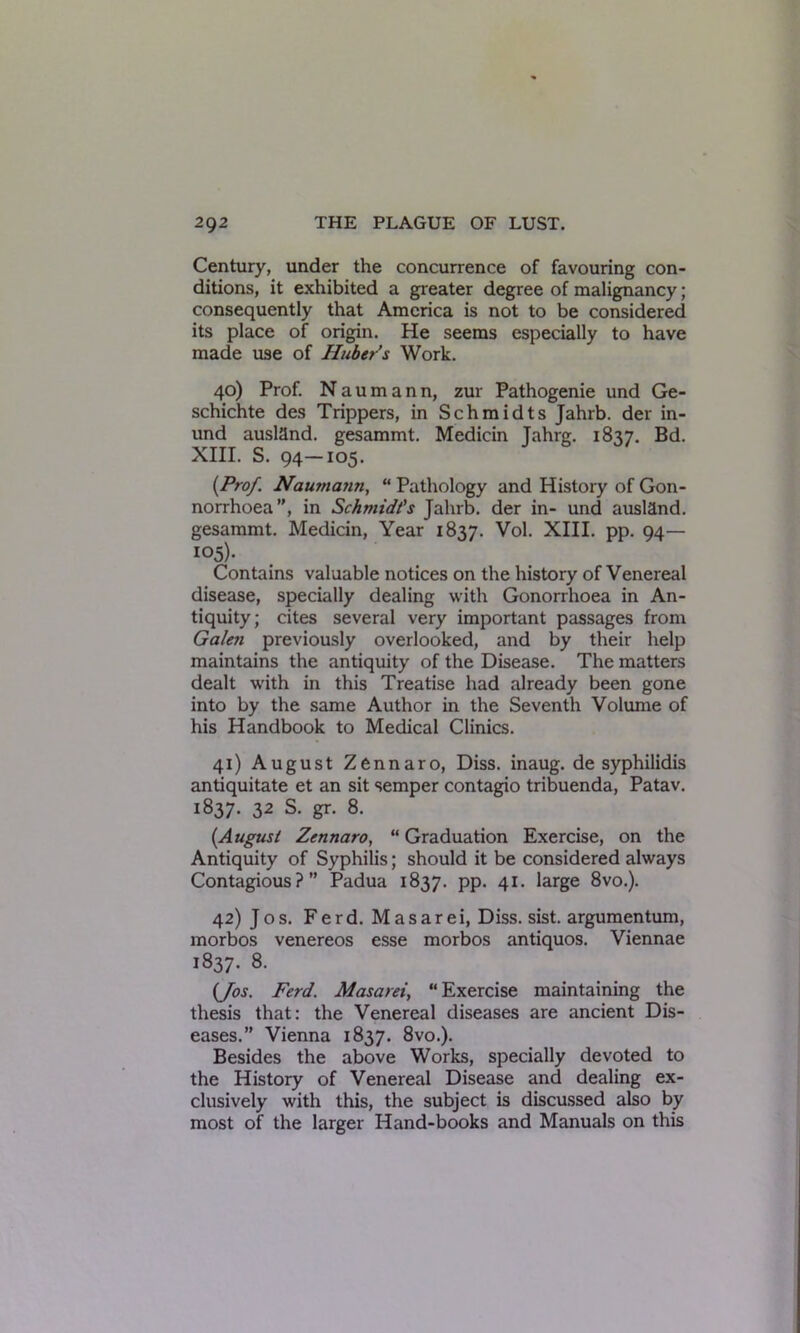 Century, under the concurrence of favouring con- ditions, it exhibited a greater degree of malignancy; consequently that America is not to be considered its place of origin. He seems especially to have made use of Huber's Work. 40) Prof. N a u m a n n, zur Pathogenie und Ge- schichte des Trippers, in Schmidts Jahrb. der in- und auslflnd. gesammt. Medicin Jahrg. 1837. Bd. XIII. S. 94—105. (Prof. Nautna?in, “ Pathology and History of Gon- norrhoea”, in Schmidt's Jahrb. der in- und ausland. gesammt. Medicin, Year 1837. Vol. XIII. pp. 94— 105). Contains valuable notices on the history of Venereal disease, specially dealing with Gonorrhoea in An- tiquity; cites several very important passages from Galen previously overlooked, and by their help maintains the antiquity of the Disease. The matters dealt with in this Treatise had already been gone into by the same Author in the Seventh Volume of his Handbook to Medical Clinics. 41) August Zennaro, Diss. inaug. de syphilidis antiquitate et an sit semper contagio tribuenda, Patav. 1837. 32 S. gr. 8. {August Zennaro, “ Graduation Exercise, on the Antiquity of Syphilis; should it be considered always Contagious?” Padua 1837. pp. 41. large 8vo.). 42) Jos. Ferd. Masarei, Diss. sist. argumentum, morbos venereos esse morbos antiquos. Viennae 1837. 8. (Jos. Ferd. Masarei, “ Exercise maintaining the thesis that: the Venereal diseases are ancient Dis- eases.” Vienna 1837. 8vo.). Besides the above Works, specially devoted to the History of Venereal Disease and dealing ex- clusively with this, the subject is discussed also by most of the larger Hand-books and Manuals on this