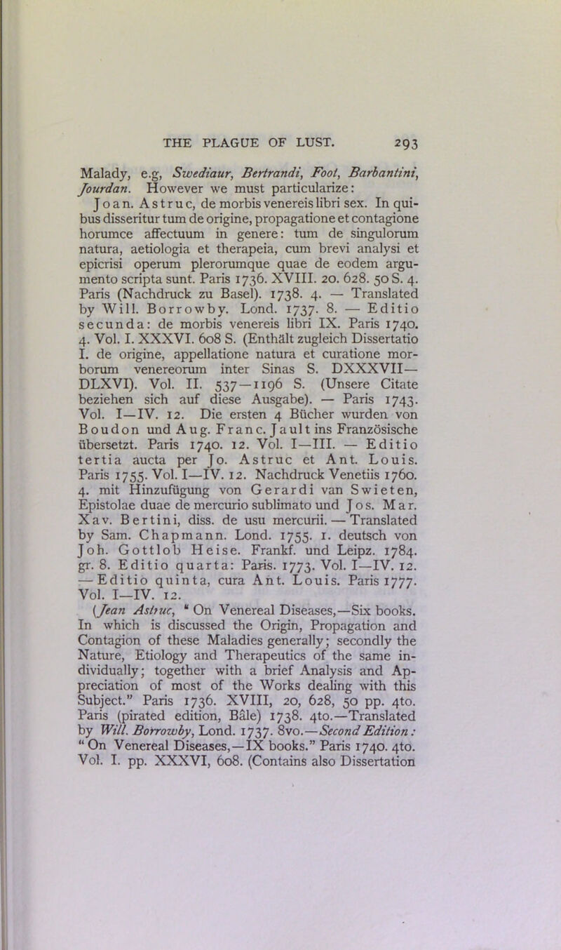 Malady, e.g, Swediaur, Bertrandi, Fool, Barbantini, Jourdan. However we must particularize: Joan. A s t r u c, de morbis venereis libri sex. In qui- bus disseritur turn de origine, propagatione et contagione horumce affectuum in genere: turn de singulorum natura, aetiologia et therapeia, cum brevi analysi et epicrisi operum plerorumque quae de eodem argu- mento scripta sunt. Paris 1736. XVIII. 20. 628. 50 S. 4. Paris (Nachdruck zu Basel). 1738. 4. — Translated by Will. Borrowby. Lond. 1737. 8. — Editio secunda: de morbis venereis libri IX. Paris 1740. 4. Vol. I. XXXVI. 608 S. (Enthalt zugleich Dissertatio I. de origine, appellatione natura et curatione mor- borum venereorum inter Sinas S. DXXXVII— DLXVI). Vol. II. 537 — 1196 S. (Unsere Citate beziehen sich auf diese Ausgabe). — Paris 1743. Vol. I—IV. 12. Die ersten 4 Bucher wurden von Boudon und Aug. Franc. Jault ins Franzosische ubersetzt. Paris 1740. 12. Vol. I—III. — Editio tertia aucta per Jo. Astruc et Ant. Louis. Paris 1755. Vol. I—IV. 12. Nachdruck Venetiis 1760. 4. mit Hinzufiigung von Gerardi van Swieten, Epistolae duae de mercurio sublimato und Jos. Mar. Xav. Bertini, diss. de usu mercurii. — Translated by Sam. Chapmann. Lond. 1755. 1. deutsch von Joh. Gottlob Heise. Frankf. und Leipz. 1784. gr. 8. Editio quarta: Paris. 1773. Vol. I—IV. 12. — Editio quinta, cura Ant. Louis. Paris 1777. Vol. I-IV. 12. {Jean As true, “ On Venereal Diseases,—Six books. In which is discussed the Origin, Propagation and Contagion of these Maladies generally; secondly the Nature, Etiology and Therapeutics of the same in- dividually; together with a brief Analysis and Ap- preciation of most of the Works dealing with this Subject.” Paris 1736. XVIII, 20, 628, 50 pp. 4to. Paris (pirated edition, Bale) 1738. 4to.—Translated by Will. Borrowby, Lond. 1737. 8vo.—Second Edition : “ On Venereal Diseases,—IX books.” Paris 1740. 4to. Vol. I. pp. XXXVI, 608. (Contains also Dissertation