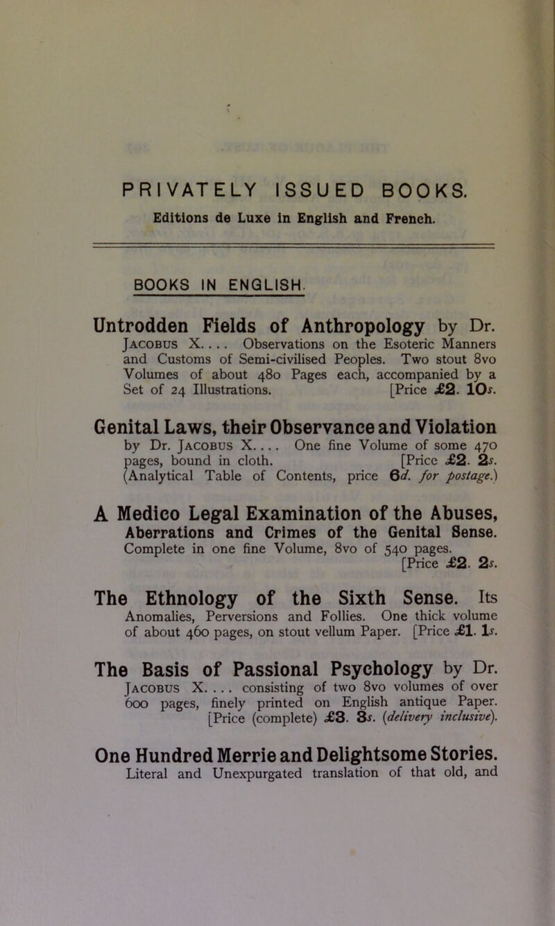 PRIVATELY ISSUED BOOKS. Editions de Luxe in English and French. BOOKS IN ENGLISH. Untrodden Fields of Anthropology by Dr. Jacobus X.. .. Observations on the Esoteric Manners and Customs of Semi-civilised Peoples. Two stout 8vo Volumes of about 480 Pages each, accompanied by a Set of 24 Illustrations. [Price .£2. 10^. Genital Laws, their Observance and Violation by Dr. Jacobus X.... One fine Volume of some 470 pages, bound in cloth. [Price £2. 2^. (Analytical Table of Contents, price Qd. for postage.) A Medico Legal Examination of the Abuses, Aberrations and Crimes of the Genital Sense. Complete in one fine Volume, 8vo of 540 pages. [Price £2. 2s. The Ethnology of the Sixth Sense. Its Anomalies, Perversions and Follies. One thick volume of about 460 pages, on stout vellum Paper. [Price .£1. 1j. The Basis of Passional Psychology by Dr. Jacobus X. ... consisting of two 8vo volumes of over 600 pages, finely printed on English antique Paper. [Price (complete) <£3. 3j. (delivery inclusive). One Hundred Merrie and Delightsome Stories. Literal and Unexpurgated translation of that old, and