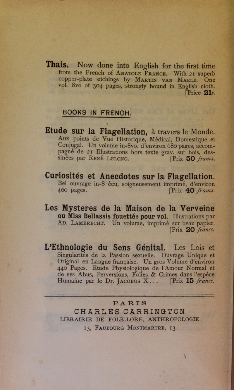 Thais. Now done into English for the first time from the French of Anatole France. With 21 superb copper-plate etchings by Martin van Maele. One vol. 8vo of 304 pages, strongly bound in English cloth. [ Price 21 s. BOOKS IN FRENCH. H Etude sur la Flagellation, k travers le Monde. Aux points de Vue Historique, Medical, Domestique et Conjugal. Un volume in-8vo. d’environ 680 pages, accom- pagne de 21 Illustrations hors texte grav. sur bois, des- sinees par Rene Lelong. [Prix 50 francs. Curiositds et Anecdotes sur la Flagellation. Bel ouvrage in-8 ecu, soigneusement imprime, d’environ 400 pages. [Prix 40 francs. Les Mysteres de la Maison de la Verveine OU Miss Bellassis fouett68 pour VOl. Illustrations par Ad. Lambrecht. Un volume, imprime sur beau papier. [Prix 20 francs. I/Ethnologie du Sens Gdnital. Les Lois et Singularites de la Passion sexuelle. Ouvrage Unique et Original en Langue fran^aise. Un gros Volume d’environ 440 Pages. Etude Physiologique de 1’Amour Normal et de ses Abus, Perversions, Folies & Crimes dans l’espece Humaine par le Dr. Jacobus X ... [Prix 15 francs. PARIS CHARLES CARRINGTON LIBRAIRIE DE FOLK-LORE, ANTHROPOLOGIE 13, Faubourg Montmartre, 13