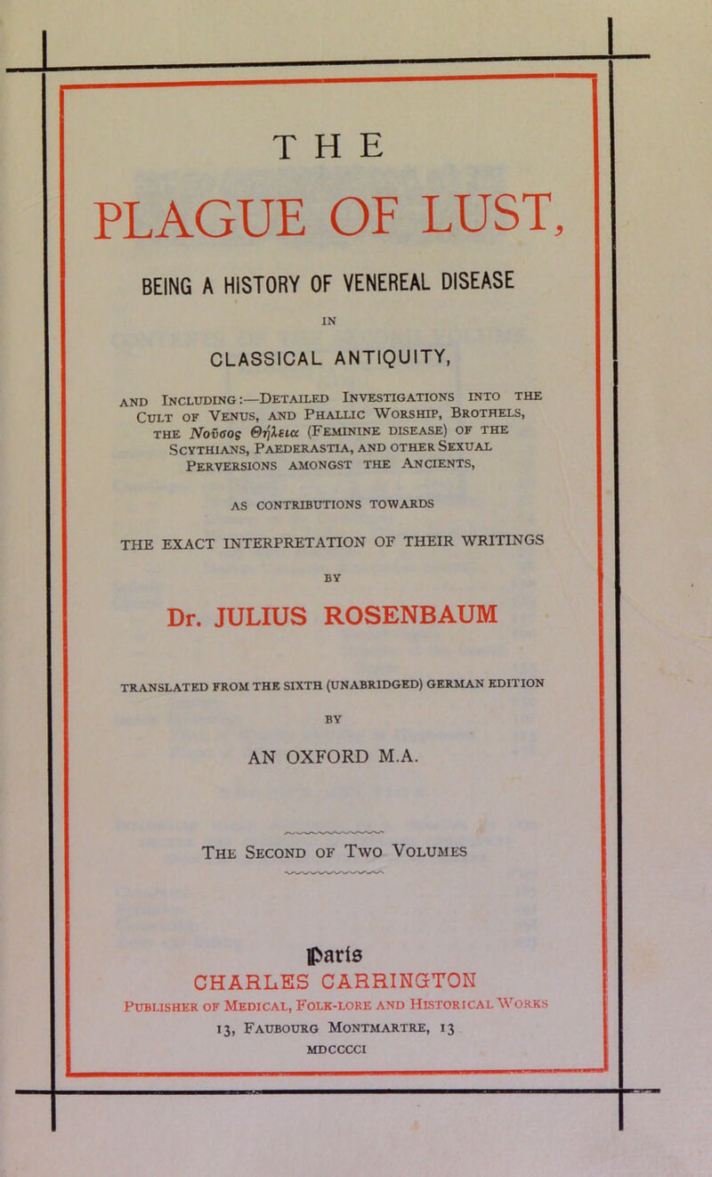 PLAGUE OF LUST. BEING A HISTORY OF VENEREAL DISEASE IN CLASSICAL ANTIQUITY, AND Including:—Detailed Investigations into the Cult of Venus, and Phallic Worship, Brothels, THE Nov<sos ©Tjisia (Feminine disease) of the Scythians, Paederastia, and other Sexual Perversions amongst the Ancients, AS contributions towards THE EXACT INTERPRETATION OF THEIR WRITINGS BY Dr. JULIUS ROSENBAUM TRANSLATED FROM THE SIXTH (UNABRIDGED) GERMAN EDITION BY AN OXFORD M.A. The Second of Two Volumes pads CHARLES CARRINGTON Publisher of Medical, Folk-lore and Historical Works 13, Faubourg Montmartre, 13 mdcccci