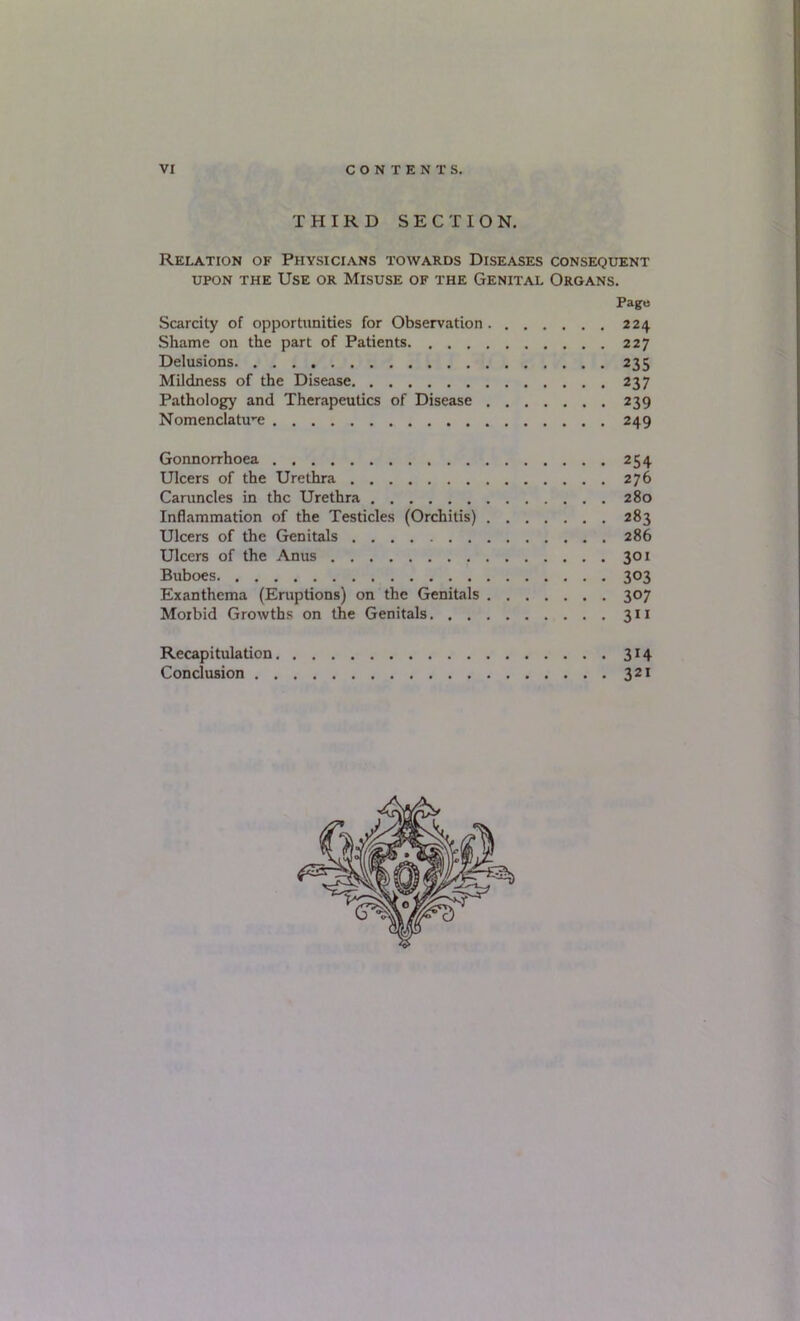 VI CONTENTS. THIRD SECTION. Relation of Physicians towards Diseases consequent UPON THE Use or Misuse of the Genital Organs. Pago Scarcity of opportunities for Observation 224 Shame on the part of Patients 227 Delusions 235 Mildness of the Disease 237 Pathology and Therapeutics of Disease 239 Nomenclature 249 Gonnorrhoea 254 Ulcers of the Urethra 276 Caruncles in the Urethra 280 Inflammation of the Testicles (Orchitis) 283 Ulcers of the Genitals 286 Ulcers of the Anus 301 Buboes 303 Exanthema (Eruptions) on the Genitals 307 Morbid Growths on the Genitals 311 Recapitulation 314 Conclusion 321