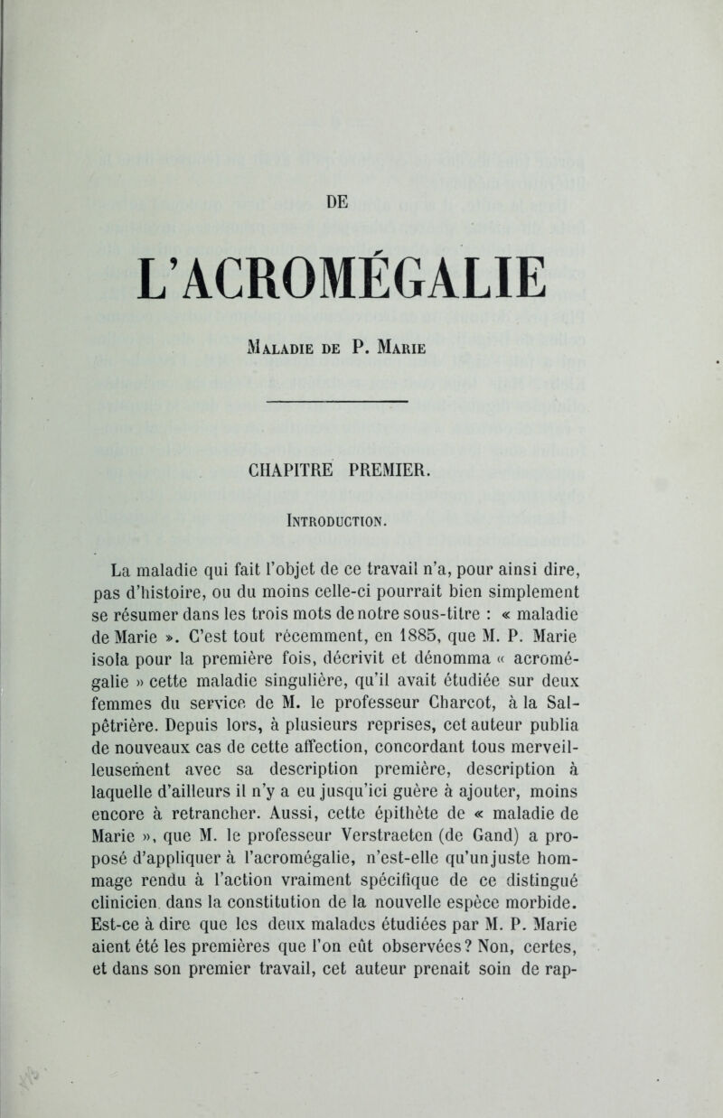 L’ACROMÉGALIE Maladie de P. Marie CHAPITRE PREMIER. Introduction. La maladie qui fait l’objet de ce travail n’a, pour ainsi dire, pas d’histoire, ou du moins celle-ci pourrait bien simplement se résumer dans les trois mots de notre sous-titre : « maladie de Marie ». C’est tout récemment, en 1885, que M. P. Marie isola pour la première fois, décrivit et dénomma « acromé- galie » cette maladie singulière, qu’il avait étudiée sur deux femmes du service de M. le professeur Charcot, à la Sal- pêtrière. Depuis lors, à plusieurs reprises, cet auteur publia de nouveaux cas de cette affection, concordant tous merveil- leusement avec sa description première, description à laquelle d’ailleurs il n’y a eu jusqu’ici guère à ajouter, moins encore à retrancher. Aussi, cette épithète de « maladie de Marie », que M. le professeur Yerstraeten (de Gand) a pro- posé d’appliquer à l’acromégalie, n’est-elle qu’unjuste hom- mage rendu à l’action vraiment spécifique de ce distingué clinicien dans la constitution de la nouvelle espèce morbide. Est-ce à dire que les deux malades étudiées par M. P. Marie aient été les premières que l’on eut observées? Non, certes, et dans son premier travail, cet auteur prenait soin de rap-