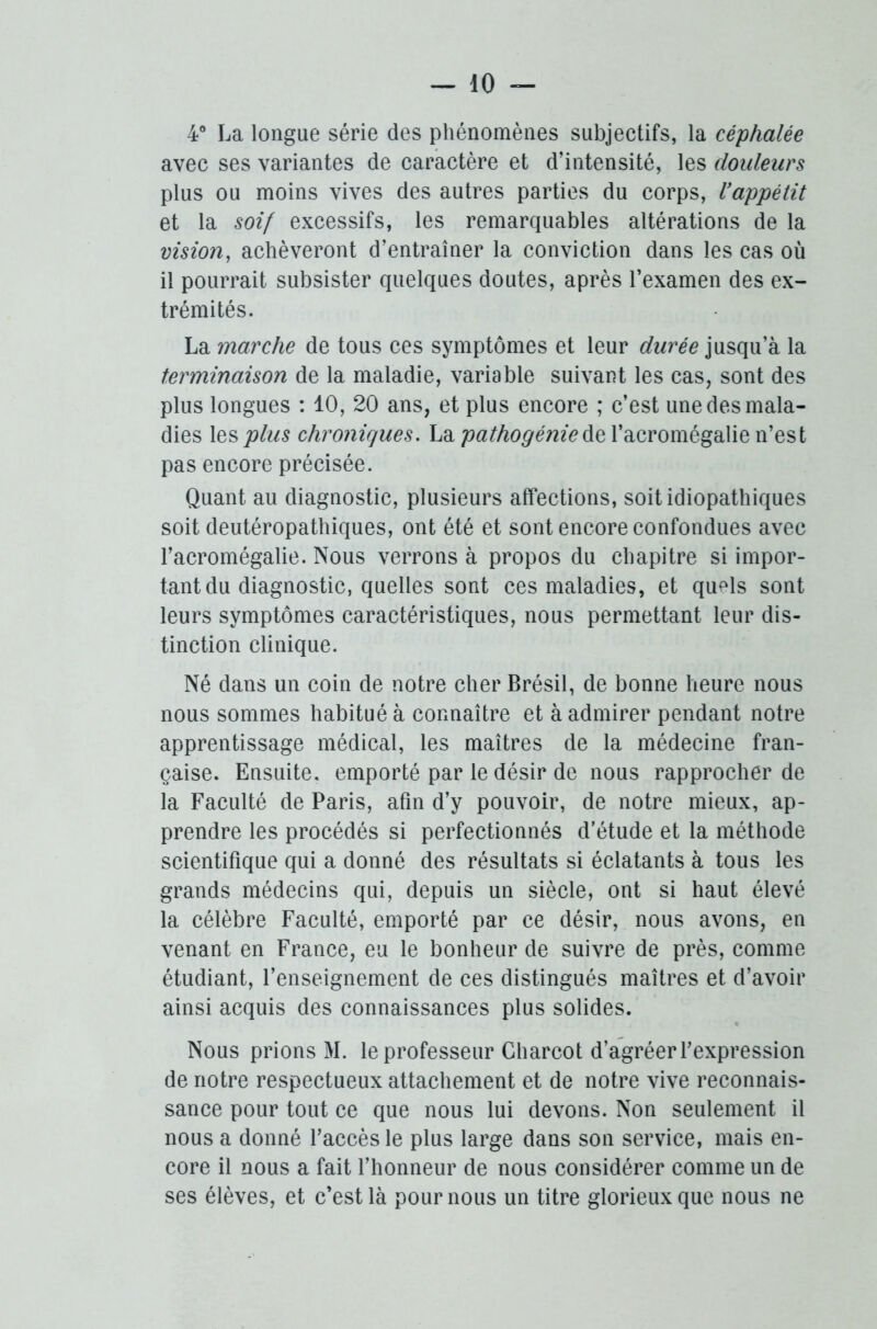 4° La longue série des phénomènes subjectifs, la céphalée avec ses variantes de caractère et d’intensité, les douleurs plus ou moins vives des autres parties du corps, l’appétit et la soif excessifs, les remarquables altérations de la vision, achèveront d’entraîner la conviction dans les cas où il pourrait subsister quelques doutes, après l’examen des ex- trémités. La marche de tous ces symptômes et leur durée jusqu’à la terminaison de la maladie, variable suivant les cas, sont des plus longues : 10, 20 ans, et plus encore ; c’est une des mala- dies les plus chroniques. La pathogénie de l’acromégalie n’est pas encore précisée. Quant au diagnostic, plusieurs affections, soit idiopathiques soit deutéropathiques, ont été et sont encore confondues avec l’acromégalie. Nous verrons à propos du chapitre si impor- tant du diagnostic, quelles sont ces maladies, et qufds sont leurs symptômes caractéristiques, nous permettant leur dis- tinction clinique. Né dans un coin de notre cher Brésil, de bonne heure nous nous sommes habitué à connaître et à admirer pendant notre apprentissage médical, les maîtres de la médecine fran- çaise. Ensuite, emporté par le désir de nous rapprocher de la Faculté de Paris, afin d’y pouvoir, de notre mieux, ap- prendre les procédés si perfectionnés d’étude et la méthode scientifique qui a donné des résultats si éclatants à tous les grands médecins qui, depuis un siècle, ont si haut élevé la célèbre Faculté, emporté par ce désir, nous avons, en venant en France, eu le bonheur de suivre de près, comme étudiant, l’enseignement de ces distingués maîtres et d’avoir ainsi acquis des connaissances plus solides. Nous prions M. le professeur Charcot d’agréer l’expression de notre respectueux attachement et de notre vive reconnais- sance pour tout ce que nous lui devons. Non seulement il nous a donné l’accès le plus large dans son service, mais en- core il nous a fait l’honneur de nous considérer comme un de ses élèves, et c’est là pour nous un titre glorieux que nous ne