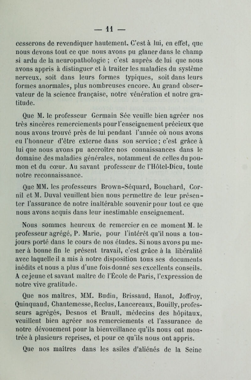 cesserons de revendiquer hautement. C’est à lui, en effet, que nous devons tout ce que nous avons pu glaner dans le champ si ardu de la neuropathologie ; c’est auprès de lui que nous avons appris à distinguer et à traiter les maladies du système nerveux, soit dans leurs formes typiques, soit dans leurs formes anormales, plus nombreuses encore. Au grand obser- vateur de la science française, notre vénération et notre gra- titude. Que M. le professeur Germain Sée veuille bien agréer nos très sincères remerciements pour l’enseignement précieux que nous avons trouvé près de lui pendant l’année où nous avons eu l’honneur d’être externe dans son service ; c’est grâce à lui que nous avons pu accroître nos connaissances dans le domaine des maladies générales, notamment de celles du pou- mon et du cœur. Au savant professeur de l’Hôtel-Dieu, toute notre reconnaissance. Que MM. les professeurs Brown-Séquard, Bouchard, Cor- nil et M. Duval veuillent bien nous permettre de leur présen- ter l’assurance de notre inaltérable souvenir pour tout ce que nous avons acquis dans leur inestimable enseignement. Nous sommes heureux de remercier en ce moment M. le professeur agrégé, P. Marie, pour l’intérêt qu’il nous a tou- jours porté dans le cours de nos études. Si nous avons pu me- ner à bonne fin le présent travail, c’est grâce à la libéralité avec laquelle il a mis à notre disposition tous ses documents inédits et nous a plus d’une fois donné ses excellents conseils. A ce jeune et savant maître de l’École de Paris, l’expression de notre vive gratitude. Que nos maîtres, MM. Budin, Brissaud, Hanot, Joffroy, Quinquaud, Chantemesse, Reclus, Lancereaux, Bouilly,profes- seurs agrégés, Desnos et Brault, médecins des hôpitaux, veuillent bien agréer nos remerciements et l’assurance de notre dévouement pour la bienveillance qu’ils nous ont mon- trée à plusieurs reprises, et pour ce qu’ils nous ont appris. Que nos maîtres dans les asiles d’aliénés de la Seine