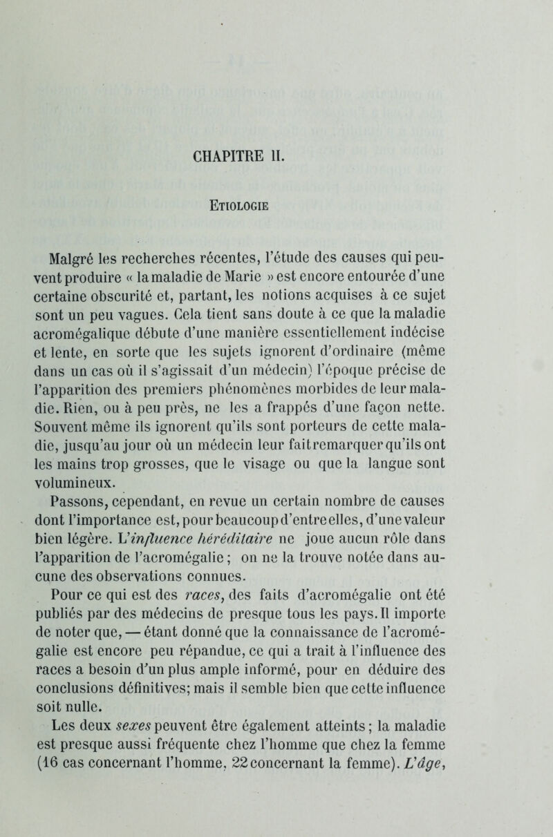Etiologie Malgré les recherches récentes, l’étude des causes qui peu- vent produire « la maladie de Marie » est encore entourée d’une certaine obscurité et, partant, les notions acquises à ce sujet sont un peu vagues. Cela tient sans doute à ce que la maladie acromégalique débute d’une manière essentiellement indécise et lente, en sorte que les sujets ignorent d’ordinaire (même dans un cas où il s’agissait d’un médecin) l’époque précise de l’apparition des premiers phénomènes morbides de leur mala- die. Rien, ou à peu près, ne les a frappés d’une façon nette. Souvent même ils ignorent qu’ils sont porteurs de cette mala- die, jusqu’au jour où un médecin leur faitremarquer qu’ils ont les mains trop grosses, que le visage ou que la langue sont volumineux. Passons, cependant, en revue un certain nombre de causes dont l’importance est, pour beaucoup d’entreelles, d’une valeur bien légère. L'influence héréditaire ne joue aucun rôle dans l’apparition de l’acromégalie ; on ne la trouve notée dans au- cune des observations connues. Pour ce qui est des races} des faits d’acromégalie ont été publiés par des médecins de presque tous les pays. Il importe de noter que, — étant donné que la connaissance de l’acromé- galie est encore peu répandue, ce qui a trait à l’influence des races a besoin d’un plus ample informé, pour en déduire des conclusions définitives; mais il semble bien que cette influence soit nulle. Les deux sexes peuvent être également atteints ; la maladie est presque aussi fréquente chez l’homme que chez la femme (16 cas concernant l’homme, 22concernant la femme). L'âge,