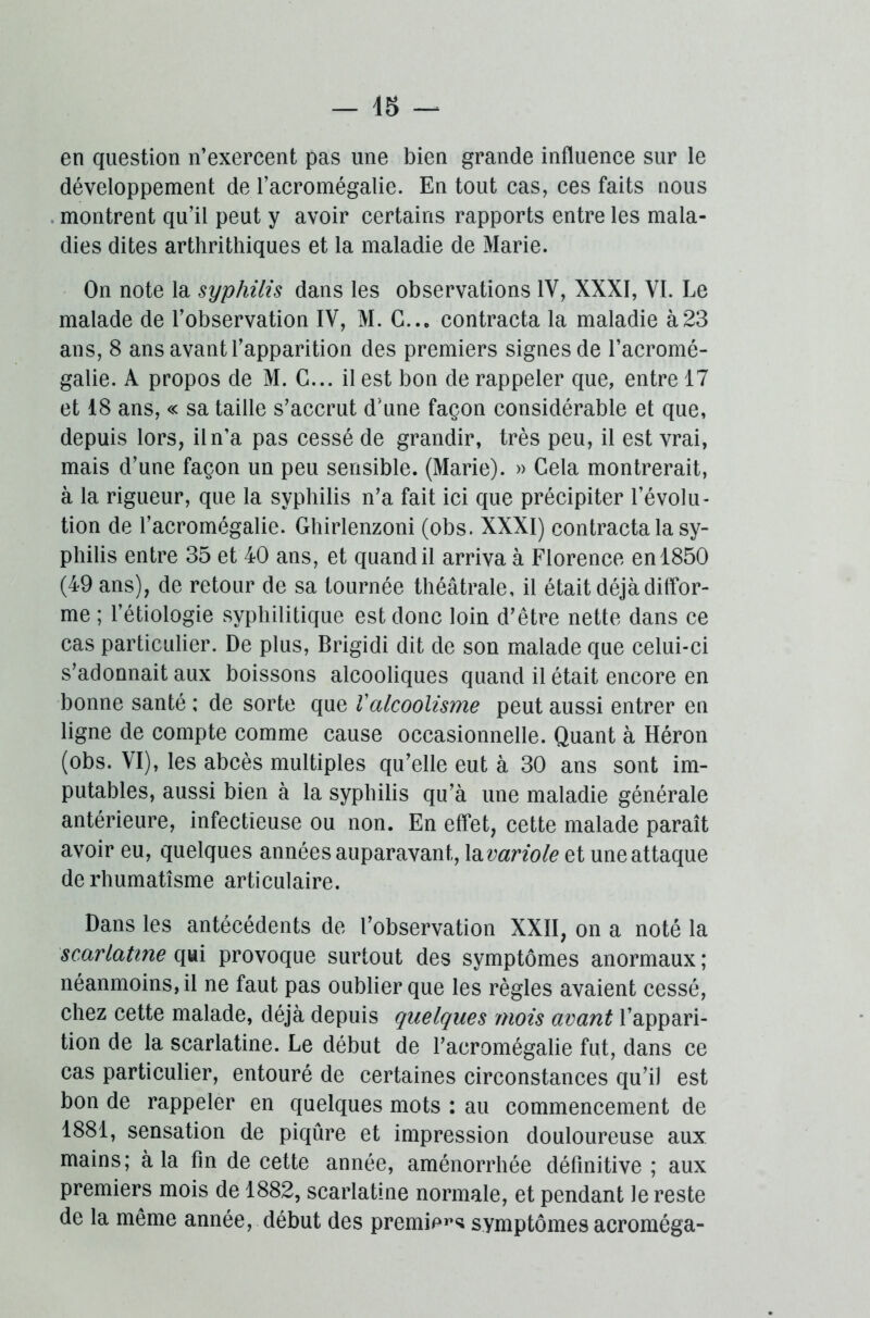 — 45 — en question n’exercent pas une bien grande influence sur le développement de l’acromégalie. En tout cas, ces faits nous montrent qu’il peut y avoir certains rapports entre les mala- dies dites arthrithiques et la maladie de Marie. On note la syphilis dans les observations 1Y, XXXI, VI. Le malade de l’observation IV, M. G... contracta la maladie à23 ans, 8 ans avant l’apparition des premiers signes de l’acromé- galie. A propos de M. G... il est bon de rappeler que, entre 17 et 18 ans, « sa taille s’accrut d'une façon considérable et que, depuis lors, il n’a pas cessé de grandir, très peu, il est vrai, mais d’une façon un peu sensible. (Marie). » Gela montrerait, à la rigueur, que la syphilis n’a fait ici que précipiter l’évolu- tion de l’acromégalie. Ghirlenzoni (obs. XXXI) contracta la sy- philis entre 35 et 40 ans, et quand il arriva à Florence en 1850 (49 ans), de retour de sa tournée théâtrale, il était déjà diffor- me ; l’étiologie syphilitique est donc loin d’être nette dans ce cas particulier. De plus, Brigidi dit de son malade que celui-ci s’adonnait aux boissons alcooliques quand il était encore en bonne santé ; de sorte que Valcoolisme peut aussi entrer en ligne de compte comme cause occasionnelle. Quant à Héron (obs. VI), les abcès multiples qu’elle eut à 30 ans sont im- putables, aussi bien à la syphilis qu’à une maladie générale antérieure, infectieuse ou non. En effet, cette malade paraît avoir eu, quelques années auparavant, la variole et une attaque de rhumatisme articulaire. Dans les antécédents de l’observation XXII, on a noté la scarlatine qui provoque surtout des symptômes anormaux ; néanmoins, il ne faut pas oublier que les règles avaient cessé, chez cette malade, déjà depuis quelques mois avant l’appari- tion de la scarlatine. Le début de l’acromégalie fut, dans ce cas particulier, entouré de certaines circonstances qu’il est bon de rappeler en quelques mots : au commencement de 1881, sensation de piqûre et impression douloureuse aux mains; à la fin de cette année, aménorrhée définitive ; aux premiers mois de 1882, scarlatine normale, et pendant le reste de la même année, début des premier symptômes acroméga-