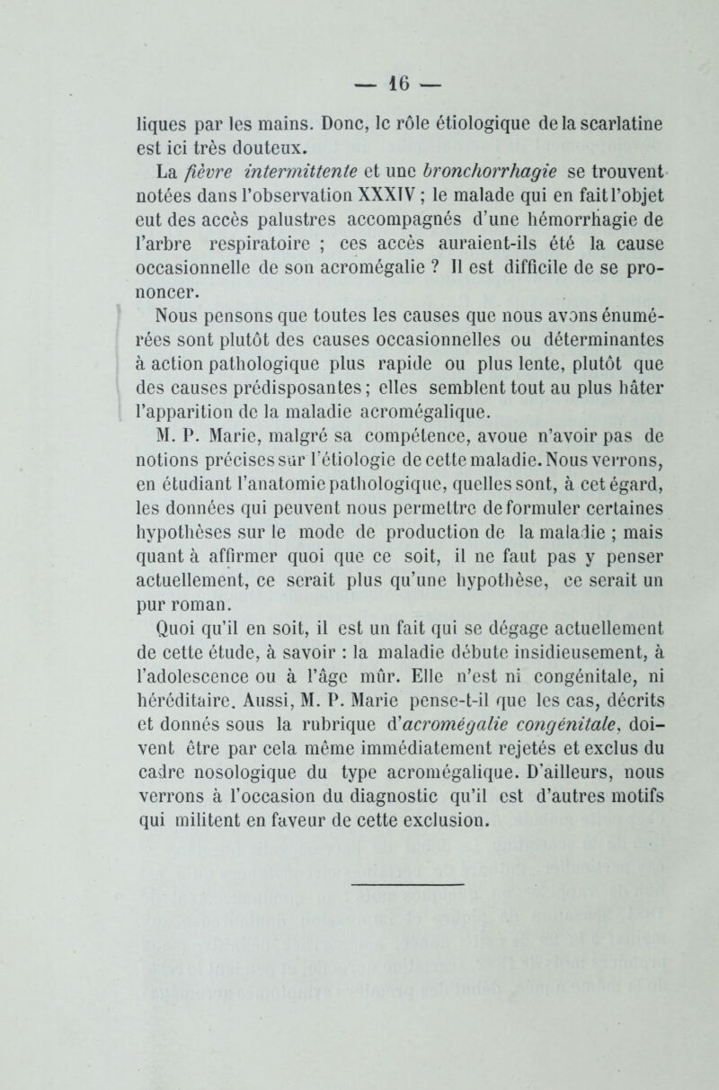 liques par les mains. Donc, le rôle étiologique de la scarlatine est ici très douteux. La fièvre intermittente et une bronchorrhagie se trouvent notées dans l’observation XXXIV ; le malade qui en fait l’objet eut des accès palustres accompagnés d’une hémorrhagie de l’arbre respiratoire ; ces accès auraient-ils été la cause occasionnelle de son acromégalie ? Il est difficile de se pro- noncer. Nous pensons que toutes les causes que nous avons énumé- rées sont plutôt des causes occasionnelles ou déterminantes à action pathologique plus rapide ou plus lente, plutôt que des causes prédisposantes; elles semblent tout au plus hâter l’apparition de la maladie acromégalique. M. P. Marie, malgré sa compétence, avoue n’avoir pas de notions précises sur l’étiologie de cette maladie. Nous verrons, en étudiant l’anatomie pathologique, quelles sont, à cet égard, les données qui peuvent nous permettre de formuler certaines hypothèses sur le mode de production de la maladie ; mais quant à affirmer quoi que ce soit, il ne faut pas y penser actuellement, ce serait plus qu’une hypothèse, ce serait un pur roman. Quoi qu’il en soit, il est un fait qui se dégage actuellement de cette étude, à savoir : la maladie débute insidieusement, à l’adolescence ou à l’âge mûr. Elle n’est ni congénitale, ni héréditaire. Aussi, M. P. Marie pense-t-il que les cas, décrits et donnés sous la rubrique & acromégalie congénitale, doi- vent être par cela même immédiatement rejetés et exclus du cadre nosologique du type acromégalique. D’ailleurs, nous verrons à l’occasion du diagnostic qu’il est d’autres motifs qui militent en faveur de cette exclusion.