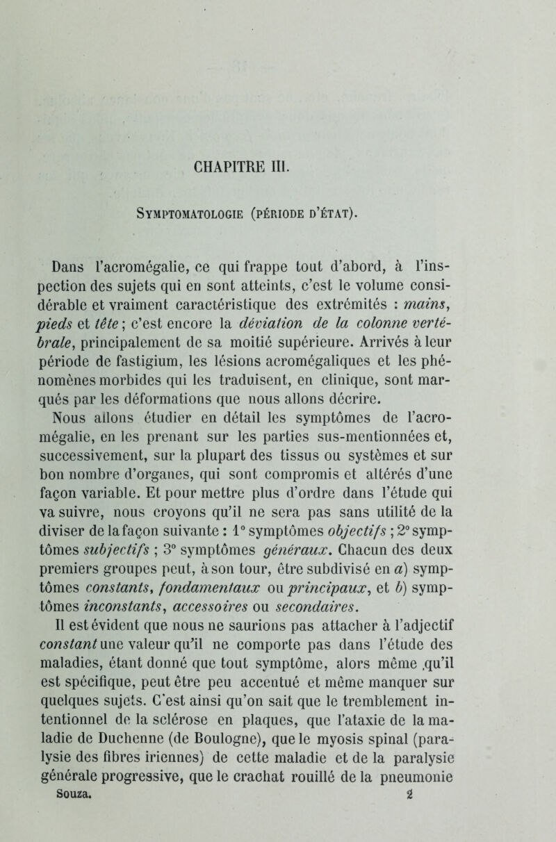 Symptomatologie (période d’état). Dans l’acromégalie, ce qui frappe tout d’abord, à l’ins- pection des sujets qui en sont atteints, c’est le volume consi- dérable et vraiment caractéristique des extrémités : mains, pieds et tête ; c’est encore la déviation de la colonne verté- brale, principalement de sa moitié supérieure. Arrivés à leur période de fastigium, les lésions acromégaliques et les phé- nomènes morbides qui les traduisent, en clinique, sont mar- qués par les déformations que nous allons décrire. Nous allons étudier en détail les symptômes de l’acro- mégalie, en les prenant sur les parties sus-mentionnées et, successivement, sur la plupart des tissus ou systèmes et sur bon nombre d’organes, qui sont compromis et altérés d’une façon variable. Et pour mettre plus d’ordre dans l’étude qui va suivre, nous croyons qu’il ne sera pas sans utilité de la diviser de lafaçon suivante : 1° symptômes objectifs ; 2°symp- tômes subjectifs ; 3° symptômes généraux. Chacun des deux premiers groupes peut, à son tour, être subdivisé en a) symp- tômes constants, fondamentaux ou principaux, et b) symp- tômes inconstants, accessoires ou secondaires. Il est évident que nous ne saurions pas attacher à l’adjectif constant une valeur qu'il ne comporte pas dans l’étude des maladies, étant donné que tout symptôme, alors même .qu’il est spécifique, peut être peu accentué et même manquer sur quelques sujets. C'est ainsi qu’on sait que le tremblement in- tentionnel de la sclérose en plaques, que l’ataxie de la ma- ladie de Duchenne (de Boulogne), que le myosis spinal (para- lysie des fibres iriennes) de cette maladie et de la paralysie générale progressive, que le crachat rouillé de la pneumonie Souza. g