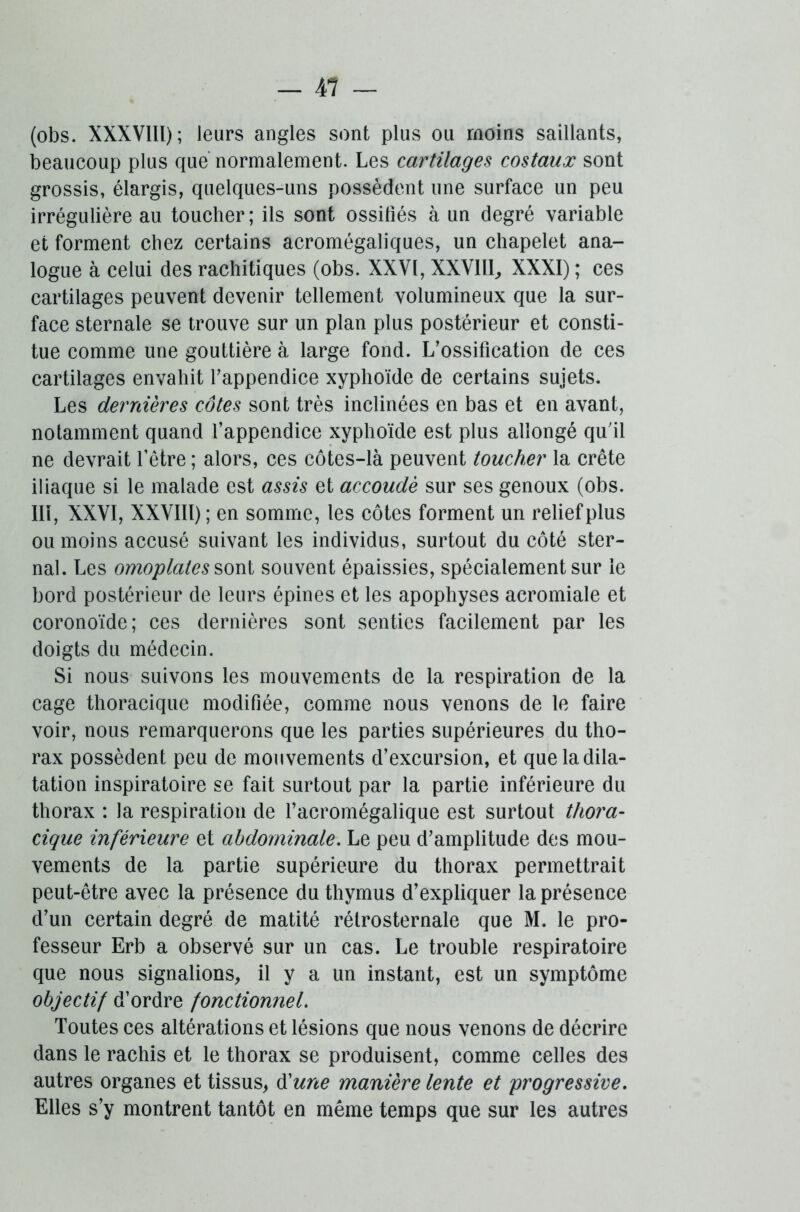 (obs. XXXVIII); leurs angles sont plus ou moins saillants, beaucoup plus que normalement. Les cartilages costaux sont grossis, élargis, quelques-uns possèdent une surface un peu irrégulière au toucher; ils sont ossifiés à un degré variable et forment chez certains acromégaliques, un chapelet ana- logue à celui des rachitiques (obs. XXVI, XXVlll, XXXI) ; ces cartilages peuvent devenir tellement volumineux que la sur- face sternale se trouve sur un plan plus postérieur et consti- tue comme une gouttière à large fond. L’ossification de ces cartilages envahit l’appendice xyphoïde de certains sujets. Les dernières côtes sont très inclinées en bas et en avant, notamment quand l’appendice xyphoïde est plus allongé qu'il ne devrait l’être ; alors, ces côtes-là peuvent toucher la crête iliaque si le malade est assis et accoude sur ses genoux (obs. III, XXVI, XXVlll); en somme, les côtes forment un relief plus ou moins accusé suivant les individus, surtout du côté ster- nal. Les omoplates sont souvent épaissies, spécialement sur le bord postérieur de leurs épines et les apophyses acromiale et coronoïde; ces dernières sont senties facilement par les doigts du médecin. Si nous suivons les mouvements de la respiration de la cage thoracique modifiée, comme nous venons de le faire voir, nous remarquerons que les parties supérieures du tho- rax possèdent peu de mouvements d’excursion, et que la dila- tation inspiratoire se fait surtout par la partie inférieure du thorax : la respiration de l’acromégalique est surtout thora- cique inférieure et abdominale. Le peu d’amplitude des mou- vements de la partie supérieure du thorax permettrait peut-être avec la présence du thymus d’expliquer la présence d’un certain degré de matité rétrosternale que M. le pro- fesseur Erb a observé sur un cas. Le trouble respiratoire que nous signalions, il y a un instant, est un symptôme objectif d’ordre fonctionnel. Toutes ces altérations et lésions que nous venons de décrire dans le rachis et le thorax se produisent, comme celles des autres organes et tissus, d'une manière lente et progressive. Elles s’y montrent tantôt en même temps que sur les autres