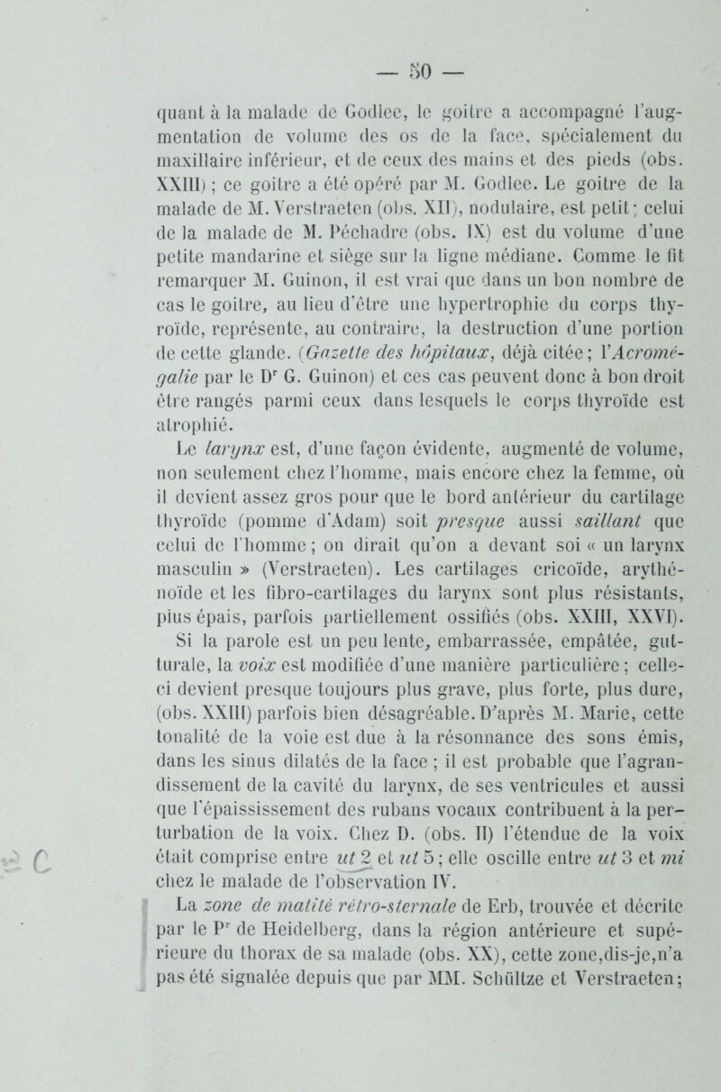 quant à la malade de Godlee, le goitre a accompagné l’aug- mentation de volume des os de la face, spécialement du maxillaire inférieur, et de ceux des mains et des pieds (obs. XXI11) ; ce goitre a été opéré par M. Godlee. Le goitre de la malade de M. Verstraeten (obs. XII), nodulaire, est petit; celui de la malade de M. Péchadre (obs. IX) est du volume d’une petite mandarine et siège sur la ligne médiane. Comme le fit remarquer M. Guinon, il est vrai que dans un bon nombre de cas le goitre, au lieu d’être une hypertrophie du corps thy- roïde, représente, au contraire, la destruction d’une portion de cette glande. (Gazette des hôpitaux, déjà citée; Y Acromé- galie par le Dr G. Guinon) et ces cas peuvent donc à bon droit être rangés parmi ceux dans lesquels le corps thyroïde est atrophié. Le larynx est, d’une façon évidente, augmenté de volume, non seulement chez l’homme, mais encore chez la femme, où il devient assez gros pour que le bord antérieur du cartilage thyroïde (pomme d’Adam) soit presque aussi saillant que celui de l’homme ; on dirait qu’on a devant soi « un larynx masculin » (Verstraeten). Les cartilages cricoïde, arythé- noïde et les fibro-cartilages du larynx sont plus résistants, plus épais, parfois partiellement ossifiés (obs. XXIII, XXVI). Si la parole est un peu lente, embarrassée, empâtée, gut- turale, la voix est modifiée d’une manière particulière ; celle- ci devient presque toujours plus grave, plus forte, plus dure, (obs. XXIII) parfois bien désagréable. D'après M. Marie, cette tonalité de la voie est due à la résonnance des sons émis, dans les sinus dilatés de la face ; il est probable que l’agran- dissement de la cavité du larynx, de ses ventricules et aussi que l’épaississement des rubans vocaux contribuent à la per- turbation de la voix. Chez D. (obs. II) l’étendue de la voix était comprise entre ut 2 et ut 5 ; elle oscille entre ut 3 et mi chez le malade de l’observation IV. La zone de matité rétrosternale de Erb, trouvée et décrite par le Pr de Heidelberg, dans la région antérieure et supé- rieure du thorax de sa malade (obs. XX), cette zone,dis-je,n’a pas été signalée depuis que par MM. Sclniltze et Verstraeten;