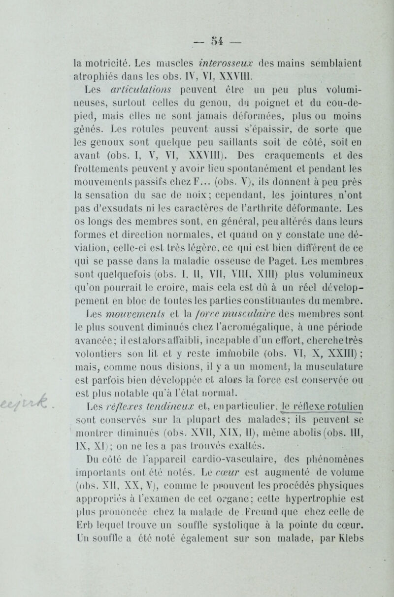 la motricité. Les muscles inter osseux des mains semblaient atrophiés dans les obs. IV, VI. XXVIll. Les articulations peuvent être un peu plus volumi- neuses, surtout celles du genou, du poignet et du cou-de- pied, mais elles ne sont jamais déformées, plus ou moins gênés. Les rotules peuvent aussi s’épaissir, de sorte que les genoux sont quelque peu saillants soit de côté, soit en avant (obs. I, V, VI, XXVIll). Des craquements et des frottements peuvent y avoir lieu spontanément et pendant les mouvements passifs chez F... (obs. V), ils donnent àpeu près la sensation du sac de noix; cependant, les jointures, n’ont pas d’exsudats ni les caractères de l’arthrite déformante. Les os longs des membres sont, en général, peu altérés dans leurs formes et direction normales, et quand on y constate une dé- viation, celle-ci est très légère, ce qui est bien différent de ce qui se passe dans la maladie osseuse de Paget. Les membres sont quelquefois (obs. I. U, Vil, VIII, Xlll) plus volumineux qu’on pourrait le croire, mais cela est dû à un réel dévelop- pement en bloc de toutes les parties constituantes du membre. Les mouvements et la force musculaire des membres sont le plus souvent diminués chez l’acromégalique, à une période avancée; il esl alors affaibli, incapable d’un effort, cherche très volontiers son lit et y reste immobile (obs. VI, X, XXIII) ; mais, comme nous disions, il y a un moment, la musculature est parfois bien développée et alors la force est conservée ou est plus notable qu’à l’état normal. Les réflexes tendineux et, en particulier, le réflexe rotulien sont conservés sur la plupart des malades; ils peuvent se montrer diminués (obs. XVII, XIX, il), même abolis (obs. III, IX, XI); on ne les a pas trouvés exaltés. Du côté de l’appareil cardio-vasculaire, des phénomènes importants ont clé notés. Le cœur est augmenté de volume (obs. XII, XX, V), comme le prouvent les procédés physiques appropriés à l’examen de cet organe; cette hypertrophie est plus prononcée chez la malade de Freund que chez celle de Frb lequel trouve un souflle systolique à la pointe du cœur. Un souflle a été noté également sur son malade, par Klebs