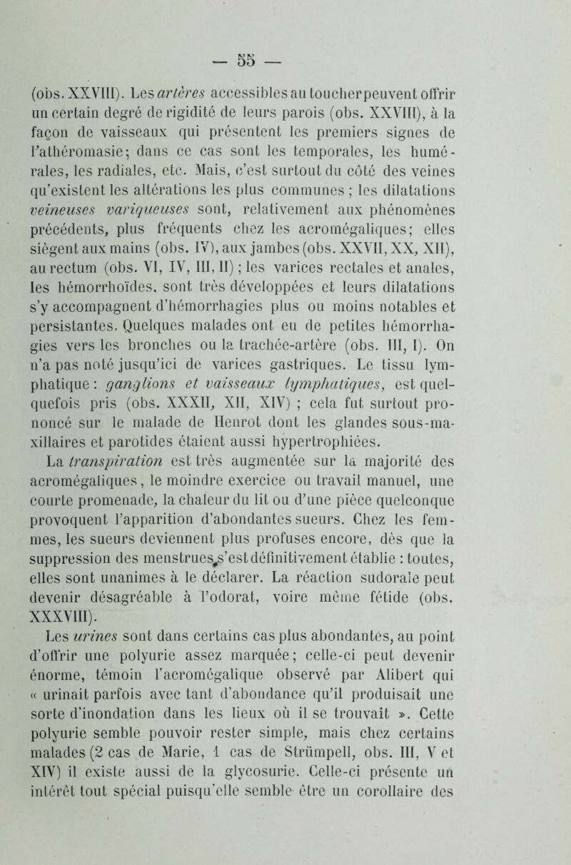 (obs. XXVIII). Les artères accessibles au toucher peuvent offrir un certain degré de rigidité de leurs parois (obs. XXVIII), à la façon de vaisseaux qui présentent les premiers signes de Lathéromasie\ dans ce cas sont les temporales, les humé- rales, les radiales, etc. Mais, c’est surtout du côté des veines qu’existent les altérations les plus communes ; les dilatations veineuses variqueuses sont, relativement aux phénomènes précédents, plus fréquents chez les acromégaliques; elles siègent aux mains (obs. IV), aux jambes (obs. XXVII, XX, XII), au rectum (obs. VI, IV, III, II) ; les varices rectales et anales, les hémorrhoïdes, sont très développées et leurs dilatations s’y accompagnent d’hémorrhagies plus ou moins notables et persistantes. Quelques malades ont eu de petites hémorrha- gies vers les bronches ou la trachée-artère (obs. 111,1). On n’a pas noté jusqu’ici de varices gastriques. Le tissu lym- phatique : ganglions et vaisseaux lymphatiques, est quel- quefois pris (obs. XXXII, XII, XIV) ; cela fut surtout pro- noncé sur le malade de Ilenrot dont les glandes sous-ma- xillaires et parotides étaient aussi hypertrophiées. La transpiration est très augmentée sur la majorité des acromégaliques, le moindre exercice ou travail manuel, une courte promenade, la chaleur du lit ou d’une pièce quelconque provoquent l’apparition d’abondantes sueurs. Chez les fem- mes, les sueurs deviennent plus profuses encore, dès que la suppression des menstrues#s’est définitivement établie : toutes, elles sont unanimes à le déclarer. La réaction sudoraie peut devenir désagréable à l’odorat, voire meme fétide (obs. XXXVIII). Les urines sont dans certains cas plus abondantes, au point d’offrir une polyurie assez marquée; celle-ci peut devenir énorme, témoin l’acromégalique observé par Alibert qui « urinait parfois avec tant d’abondance qu’il produisait une sorte d’inondation dans les lieux où il se trouvait ». Cette polyurie semble pouvoir rester simple, mais chez certains malades (2 cas de Marie, 1 cas de Strümpell, obs. III, V et XIV) il existe aussi de la glycosurie. Celle-ci présente un intérêt tout spécial puisqu’elle semble être un corollaire des